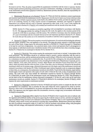 1/9/84 AC43-9B
for return to service. Thus, the prime responsibility for maintenance records lies with the owner or operator. Section
43.9(a) requires persons performing maintenance, preventive maintenance, rebuilding, or alteration to make entries
in the maintenance record of the equipment worked on. Maintenance persons, therefore, share the responsibility for
maintenance records.
c. Maintenance Records are to be Retained. Section 91.173(a) sets forth the minimum content requirements
and retention requirements for maintenance records. Maintenance records may be kept in any format which provides
record continuity, includes required contents, lends itself to the addition of new entries, provides for signature entry,
and is not confusing. Section 91.173(b) requires records of maintenance, alteration, and required or approved
inspections to be retained until the work is repeated, superseded by other work, or for 1 year. It also requires the
records, specified in Section 91.173(a)(2), to be retained and transferred with the aircraft at the time of sale.
NOTE: Section 91.173(a) contains an exception regarding work accomplished in accordance with Section
91.171. This does not exclude the making of entries for this work, but applies to the retention period of the
records for work done in accordance with this section. The exclusion is necessary since the retention period
of 1 year is inconsistent with the 24-month interval of test and inspection specified in Section 91.171. Entries
for work done per this section are to be retained for 24 months or until the work is repeated or superseded.
d. Section 91.173(a)(1). This section requires a record ofmaintenance, for each aircraft (including the airframe)
and each engine, propeller, rotor, and appliance of an aircraft. This does not require separate or individual records
for each of these items. It does require the information specified in Sections 91.173(a)(1) through 91.173(a)(2)(vi)
to be kept for each item as appropriate. As a practical matter, many owners and operators find it advantageous to
keep separate or individual records since it facilitates transfer of the record with the item when ownership changes.
Section 91.173(a)(1) has no counterpart in Section 43.9 or Section 43.11.
e. Section 91.173(a)(1)(i). This section requires the maintenance record entry to include "a description of the
work performed." The description should be in sufficient detail to permit a person unfamiliar with the work to
understand what was done, and the methods and procedures used in doing it. When the work is extensive, this results
in a voluminous record and involves considerable time. To provide for this contingency, the rule permits reference
to technical data acceptable to the Administrator in lieu ofmaking the detailed entry. Manufacturer's manuals, service
letters, bulletins, work orders, FAA advisory circulars, Major Repair and Alteration Forms (FAA Form 337), and
others, which accurately describe what was done, or how it was done, may be referenced. Except for the documents
mentioned, which are in common usage, referenced documents are to be made a part of the maintenance records and
retained in accordance with Section 91.173(b). Certificated repair stations frequently work on components shipped
to them when, as a consequence, the maintenance records are unavailable. To provide for this situation, repair stations
should supply owners and operators with copies of work orders written for the work, in lieu of maintenance record
entries. The work order copy must include the information required by Section 91.173(a)(1) through Section
91.173(a)(1)(iii), be made a part of the maintenance record, and retained per Section 91.173(b). This procedure is
not the same as that for maintenance releases discussed in paragraph 17 of this AC, and it may not be used when
maintenance records are available. Section 91.173(a)(1)(i) is identical to its counterpart, Section 43.9(a)(1), which
imposes the same requirements on maintenance persons.
f. Section 91.173(a)(l)(ii) is identical to Section 43.9(a)(2) and requires entries to contain the date the work
accomplished was completed. This is normally the date upon which the work is approved for return to service.
However, when work is accomplished by one person and approved for return to service by another, the dates may
differ. Two signatures may also appear under this circumstance; however, a single entry in accordance with Section
43.9(a)(3) is acceptable.
g. Section 91.173(a)(l)(iii) differs slightly from Section 43.9(a)(4) in that it requires the entry to indicate only
the signature and certificate number of the person approving the work for return to service, and does not require the
type of certificate being exercised to be indicated as does Section 43.9(a)(4). This is a new requirement of Section
43.9(a)(4), which assists owners and operators in meeting their responsibilities. Maintenance persons may indicate
the type of certificate exercised by using A, P, A&P, lA, or RS for mechanic with airframe rating, with powerplant
rating, with both ratings, with inspection authorization, or repair station, respectively.
56
 