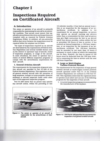 Chapter I
Inspections Required
on Certificated Aircraft
A. Introduction
The owner or operator of an aircraft is primarily
responsible for maintaining the aircraft in an airwor-
thy condition. That person must ensure that ap-
plicable airworthiness directives and inspections are
complied with as required by Federal Aviation
Regulations (FARs). In addition, all non-airworthy
defects that occur between the inspections must be
repaired before the airplane can be flown.
The types of inspections required on an aircraft
are determined by the requirements of Federal Avia-
tion Regulations and several variable factors such
as the owners' or operators' type of aircraft, choice
of inspection programs, or usage of the aircraft.
In some situations, the owner or operator has a
choice of several different inspection programs to
comply with the airworthiness requirements for
their aircraft.
1. General Aviation Aircraft
The requirements for the inspection of general avia-
tion aircraft are specified in Part 91.409 of the
Federal Aviation Regulations. This regulation covers
all general aviation aircraft with the exception of
large airplanes, turbojet or turbo-propeller-powered
airplanes or aircraft inspected under some other
type of FAA-approved inspection program.
Part 91.409 states that no person may operate
any aircraft unless, within the preceding or last
Figure 1·1. The owner or operator of an aircraft Is
responsible for the airworthiness of their
aircraft.
12 calendar months, it has had an annual inspec-
tion or an inspection for the issuance of an air-
worthiness certificate. In addition to the
requirement for an annual inspection, no person
may operate an aircraft carrying any persons
(other than a crewmember) for hire, and no person
may give flight instruction for hire in an aircraft
which that person provides, unless within the last
or preceding 100 hours of time in service, it has
received an annual inspection, a 100-hour inspec-
tion, or an inspection for the issuance of an air-
worthiness certificate. The 100-hour limitation
may be exceeded by not more than 10 hours if
necessary to reach a place at which the inspection
can be done. However, the time in excess of 100
hours must be deducted from the 100 hour inter-
val in computing the time in service until the next
100-hourinspection.
2. Large or Multi-Engine
Turbine-Powered Aircraft
The requirements for the inspection of large general
aviation aircraft or multi-engine turbine powered
aircraft operated under Part 91 of the Federal
Aviation Regulations are outlined in FAR Part 91
409. This regulation states that the registered owner
or operator must select and use one of the following
programs for the inspection of that aircraft.
1. Acurrent inspection program recommended by
the manufacturer of the airplane.
Figure 1·2. FAR Part91.409specifies the requirement for
Inspection of all general aviation aircraft.
1
 