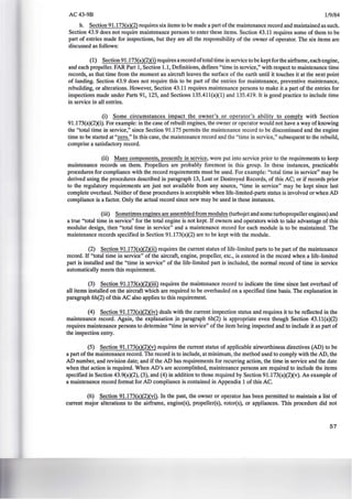AC43-9B 1/9/84
h. Section 91.173(a)(2) requires six items to be made a part ofthe maintenance record and maintained as such.
Section 43.9 does not require maintenance persons to enter these items. Section 43.11 requires some of them to be
part of entries made for inspections, but they are all the responsibility of the owner of operator. The six items are
discussed as follows:
(1) Section 91.173(a)(2)(i) requires a record oftotal time in service to be kept for the airframe, each engine,
and each propeller. FAR Part 1, Section 1.1, Definitions, defines "time in service," with respect to maintenance time
records, as that time from the moment an aircraft leaves the surface of the earth until it touches it at the next point
of landing. Section 43.9 does not require this to be part of the entries for maintenance, preventive maintenance,
rebuilding, or alterations. However, Section 43.11 requires maintenance persons to make it a part of the entries for
inspections made under Parts 91, 125, and Sections 135.411(a)(1) and 135.419. It is good practice to include time
in service in all entries.
(i) Some circumstances impact the owner's or operator's ability to comply with Section
91.173(a)(2Xi). For example: in the case of rebuilt engines, the owner or operator would not have a way of knowing
the "total time in service," since Section 91.175 permits the maintenance record to be discontinued and the engine
time to be started at "zero." In this case, the maintenance record and the "time in service," subsequent to the rebuild,
comprise a satisfactory record.
(ii) Many components, presently in service, were put into service prior to the requirements to keep
maintenance records on them. Propellers are probably foremost in this group. In these instances, practicable
procedures for compliance with the record requirements must be used. For example: "total time in service" may be
derived using the procedures described in paragraph 13, Lost or Destroyed Records, of this AC; or if records prior
to the regulatory requirements are just not available from any source, "time in service" may be kept since last
complete overhaul. Neither of these procedures is acceptable when life-limited-parts status is involved or when AD
compliance is a factor. Only the actual record since new may be used in these instances.
(iii) Sometimes engines are assembled from modules (turbojet and some turbopropeller engines) and
a true "total time in service" for the total engine is not kept. If owners and operators wish to take advantage of this
modular design, then "total time in service" and a maintenance record for each module is to be maintained. The
maintenance records specified in Section 91.173(a)(2) are to be kept with the module.
(2) Section 91.173(a)(2)(ii) requires the current status of life-limited parts to be part of the maintenance
record. If "total time in service" of the aircraft, engine, propeller, etc., is entered in the record when a life-limited
part is installed and the "time in service" of the life-limited part is included, the normal record of time in service
automatically meets this requirement.
(3) Section 91.173(aX2)(iii) requires the maintenance record to indicate the time since last overhaul of
all items installed on the aircraft which are required to be overhauled on a specified time basis. The explanation in
paragraph 6h(2) of this AC also applies to this requirement.
(4) Section 91.173(a)(2)(iv) deals with the current inspection status and requires it to be reflected in the
maintenance record. Again, the explanation jn paragraph 6h(2) is appropriate even though Section 43.ll(a)(2)
requires maintenance persons to determine "time in service" of the item being inspected and to include it as part of
the inspection entry.
(5) Section 91.173(a)(2)(v) requires the current status of applicable airworthiness directives (AD) to be
a part of the maintenance record. The record is to include, at minimum, the method used to comply with the AD, the
AD number, and revision date; and if the AD has requirements for recurring action, the time in service and the date
when that action is required. When AD's are accomplished, maintenance persons are required to include the items
specified in Section 43.9(a)(2), (3), and (4) in addition to those required by Section 91.173(a)(2)(v). An example of
a maintenance record format for AD compliance is contained in Appendix 1 of this AC.
(6) Section 91.173(a)(2)(vi). In the past, the owner or operator has been permitted to maintain a list of
current major alterations to the airframe, engine(s), propeller(s), rotor(s), or appliances. This procedure did not
57
 