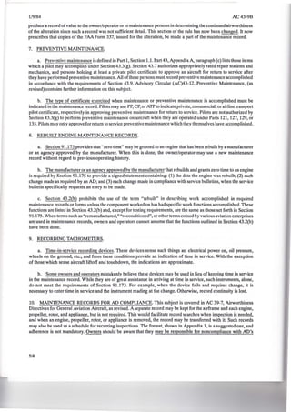 ---------- - - --
1/9/84 AC43-9B
produce a record ofvalue to the owner/operator or to maintenance persons in determining the continued airworthiness
of the alteration since such a record was not sufficient detail. This section of the rule has now been changed. It now
prescribes that copies of the FAA Form 337, issued for the alteration, be made a part of the maintenance record.
7. PREVENTIVE MAINTENANCE.
a. Preventive maintenance is defined in Part 1, Section 1.1. Part 43, Appendix A, paragraph (c) lists those items
which a pilot may accomplish under Section 43.3(g). Section 43.7 authorizes appropriately rated repair stations and
mechanics, and persons holding at least a private pilot certificate to approve an aircraft for return to service after
they have performed preventive maintenance. All ofthese persons must record preventive maintenance accomplished
in accordance with the requirements of Section 43.9. Advisory Circular (AC)43-12, Preventive Maintenance, (as
revised) contains further information on this subject.
b. The type of certificate exercised when maintenance or preventive maintenance is accomplished must be
indicated in the maintenance record. Pilots may use PP, CP, or ATP to indicate private, commercial, or airline transport
pilot certificate, respectively in approving preventive maintenance for return to service. Pilots are not authorized by
Section 43.3(g) to perform preventive maintenance on aircraft when they are operated under Parts 121, 127, 129, or
135.Pilots may only approve for return to service preventive maintenance which they themselves have accomplished.
8. REBUILT ENGINE MAINTENANCE RECORDS.
a. Section 91.175 provides that "zero time" may be granted to an engine that has been rebuilt by a manufacturer
or an agency approved by the manufacturer. When this is done, the owner/operator may use a new maintenance
record without regard to previous operating history.
b. The manufacturer or an agency approved by the manufacturer that rebuilds and grants zero time to an engine
is required by Section 91.175 to provide a signed statement containing: (1) the date the engine was rebuilt; (2) each
change made as required by an AD; and (3) each change made in compliance with service bulletins, when the service
bulletin specifically requests an entry to be made.
c. Section 43.2(b) prohibits the use of the term "rebuilt" in describing work accomplished in required
maintenance records or forms unless the component worked on has had specific work functions accomplished. These
functions are listed in Section 43.2(b) and, except for testing requirements, are the same as those set forth in Section
91.175. When terms such as "remanufactured," "reconditioned", or other terms coined by various aviation enterprises
are used in maintenance records, owners and operators cannot assume that the functions outlined in Section 43.2(b)
have been done.
9. RECORDING TACHOMETERS.
a. Time-in-service recording devices. These devices sense such things as: electrical power on, oil pressure,
wheels on the ground, etc., and from these conditions provide an indication of time in service. With the exception
of those which sense aircraft liftoff and touchdown, the indications are approximate.
b. Some owners and operators mistakenly believe these devices may be used in lieu of keeping time in service
in the maintenance record. While they are of great assistance in arriving at time in service, such instruments, alone,
do not meet the requirements of Section 91.173. For example, when the device fails and requires change, it is
necessary to enter time in service and the instrument reading at the change. Otherwise, record continuity is lost.
10. MAINTENANCE RECORDS FOR AD COMPLIANCE. This subject is covered in AC 39-7, Airworthiness
Directives for General Aviation Aircraft, as revised. A separate record may be kept for the airframe and each engine,
propeller, rotor, and appliance, but is not required. This would facilitate record searches when inspection is needed,
and when an engine, propeller, rotor, or appliance is removed, the record may be transferred with it. Such records
may also be used as a schedule for recurring inspections. The format, shown in Appendix 1, is a suggested one, and
adherence is not mandatory. Owners should be aware that they may be responsible for noncompliance with AD's
58
 