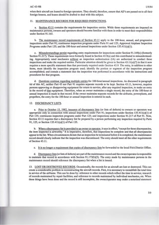 AC43-9B 1/9/84
when their aircraft are leased to foreign operators. They should, therefore, ensure that AD's are passed on to all their
foreign lessees, and leases should be drafted to deal with this subject.
11. MAINTENANCE RECORDS FOR REQUIRED INSPECTIONS.
a. Section 43.11 contains the requirements for inspection entries. While these requirements are imposed on
maintenance persons, owners and operators should become familiar with them in order to meet their responsibilities
under Section 91.165.
b. The maintenance record requirements of Section 43.11 apply to the 100-hour, annual, and progressive
inspections under Part 91; continuous inspection programs under Parts 91 and 125; Approved Airplane Inspection
Pmgrams under Part 135; and the 100-hour and annual inspections under Section 135.411(a)(1).
c. Misunderstandings persist regarding entry requirements for inspections under Section 91.169(e) (formerly
Section 91.217). These requirements were formerly found in Section 43.9(a) and this contributed to misunderstand-
ing. Appropriately rated mechanics without an inspection authorization (lA) are authorized to conduct these
inspections and make the required entries. Particular attention should be given to Section 43.11(a)(7) in that it now
requires a more specific statement than that previously required under Section 43.9. The entry, in addition to other
items, must identify the inspection program used; identify the portion or segment of the inspection program
accomplished; and contain a statement that the inspection was performed in accordance with the instructions and
procedures for that program.
d. Questions continue regarding multiple entries for 100-hour/annual inspections. As discussed in paragraph
6d of this AC, neither Part 43 nor Part 91 requires separate records to be kept. Section 43.11, however, requires
persons approving or disapproving equipment for return to service, after any required inspection, to make an entry
in the record of that equipment. Therefore, when an owner maintains a single record, the entry of the 100-hour or
annual inspection is made in that record. If the owner maintains separate records for the airframe, powerplants, and
propellers, the entry for the 100-hour or annual inspection is entered in each.
12. DISCREPANCY LISTS.
a. Prior to October 15, 1982, issuance of discrepancy lists (or lists of defects) to owners or operators was
appropriate only in connection with annual inspections under Part 91; inspections under Section 135.411(a)(1) of
Part 135; continuous inspection programs under Part 125; and inspections under Section 91.217 of Part 91. Now,
Section 43.11 requires that a discrepancy list be prepared by a person performing any inspection required by Parts
91, 125, or Section 135.411(a)(1) of Part 135.
b. When a discrepancy list is provided to an owner or operator, it says in effect, "exceptfor these discrepancies,
the item inspected is airworthy." It is imperative, therefore, that inspections be complete and that all discrepancies
appear in the list. When circumstances dictate that an inspection be terminated before it is completed, the maintenance
record should clearly indicate that the inspection was discontinued. The entry should meet all the other requirements
of Section 43.11.
c. It is no longer a requirement that copies of discrepancy lists be forwarded to the local FAA District Office.
d. Discrepancy lists (or lists ofdefects) are part ofthe maintenance record and the owner/operator is responsible
to maintain that record in accordance with Section 91.173(b)(3). The entry made by maintenance persons in the
maintenance record should reference the discrepancy list when a list is issued.
13. LOST OR DESTROYED RECORDS. Occasionally, the records for an aircraft are lost or destroyed. This can
create a considerable problem in reconstructing the aircraft records. First, it is necessary to reestablish the total time
in service of the airframe. This can be done by: reference to other records which reflect the time in service; research
of records maintained by repair facilities; and reference to records maintained by individual mechanics, etc. When
these things have been done and the record is still incomplete, the owner/operator may make a notarized statement
59
 