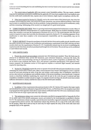 1/9/84 AC43-9B
in the new record describing the loss and establishing the time in service based on the research and the best estimate
of time in service.
a. The current status of applicable AD's may present a more formidable problem. This may require a detailed
inspection by maintenance personnel to establish that the applicable AD's have been complied with.lt can readily be seen
that this could entail considerable time, expense and, in some instances, might require recompliance with the AD.
b. Other items required by Section 91.173(a)(2), such as the current status of life-limited parts, time since last
overhaul, current inspection status, and current list of major alterations, may present difficult problems. Some items
may be easier to reestablish than others, but all are problems. Losing maintenance records can be troublesome, costly,
and time consuming. Safekeeping of the records is an integral part of a good record system.
14. COMPUTERIZED RECORDS. There is a growing trend toward computerized maintenance records. Many of
these systems are offered to owners/operators on a commercial basis. While these are excellent scheduling systems,
alone, they normally to not meet the requirements of Sections 43.9 or 91.173. The owner/operator who uses such a
system is required to ensure that it provides the information required by Section 91.173, including signatures. If not,
modification to make them complete is the owners/operators responsibility and the responsibility may not be
delegated.
15. PUBLICAIRCRAFf. Prospective purchasers of aircraft, that have been used as public aircraft, should be aware
that public aircraft are not subject to the certification and maintenance requirements in the FAR's and may not have
records which meet the requirements of Section 91 .173. Considerable research may be involved in establishing the
required records when these aircraft are purchased and brought into civil aviation. The aircraft may not be certificated
or used without such records.
16. LIFE-LIMITED PARTS.
a. Present day aircraft and powerplants commonly have life-limited parts installed. These life limits may be
referred to as retirement times, service life limitations, parts retirement limitations, retirement life limits, life
limitations, or other such terminology and may be expressed in hours, cycles of operation, or calendar time. They
are set forth in type certificate data sheets, AD's, and operator's operations specifications, FAA-approved main-
tenance programs, the limitations section of FAA-approved airplane or rotorcraft flight manuals, and manuals
required by operating rules.
b. Section 91.173(a)(2)(ii) requires the owner or operator of an aircraft with such parts installed to have records
containing the current status of these parts. Many owners/operators have found it advantageous to have a separate
record for such parts showing the name of the part, part number, serial number, date of installation, total time in
service, date removed, and signature and certificate number of the person installing or removing the part. A separate
record, as described, facilitates transferring the record with the part in the event the part is removed and later
reinstalled or installed on another aircraft or engine. If a separate record is not kept, the aircraft record must contain
sufficient information to clearly establish the status of the life-limited parts installed.
17. MAINTENANCE RELEASE.
a. In addition to those requirements discussed previously in this AC, Section 43.9 requires that major repairs
and alterations be recorded as indicated in Appendix B ofPart 43, (i.e., on FAA Form 337). An exception is provided
in paragraph (b) of that appendix which allows repair stations certificated under Part 145 to use a maintenance release
in lieu of the form for major repairs (and only major repairs).
b. The maintenance release must contain the information specified in paragraph (b)(3) of Appendix B of Part
43, be made a part of the aircraft maintenance record, and retained by the owner/operator as specified in Section
91.173. The maintenance release is usually a special document (normally a tag) and is attached to the product when
it is approved for return to service. The maintenance release may, however, be on a copy of the work order written
for the product. When this is done (it may be used only for major repairs) the entry on the work order must meet
paragraph (b)(3) of the appendix.
60
 