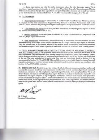 AC43-9B 1/9/84
c. Some repair stations use what they call a maintenance release for other than major repairs. This is
sometimes a tag and sometimes information on a work order. When this is done, all of the requirements of Section
43.9 must be met (those of (b)(3) of the appendix are not applicable) and the document is to be made and retained
as part of the maintenance records under Section 91.173. This was discussed in paragraph 6e of this AC.
18. FAA FORM 337.
a. Major repairs and alterations are to be recorded on FAA Form 337, Major Repair and Alteration, as stated
in paragraph 17. This form is executed by the person making the repair or alteration. Provisions are made on the
form for a person other than that person performing the work to approve the repair or alteration for return to service.
b. These forms are now required to be made part of the maintenance record of the product repaired or altered
and retained in accordance with Section 91.173.
c. Detailed instructions for use of this form are contained in AC 43.9-1D, Instructions for Completion of FAA
Form 337, Major Repair and Alteration.
d. Some manufacturers have initiated a policy of indicating, on their service letters and bulletins, and other
documents dealing with changes to their aircraft, whether or not the changes constitute major repairs or alterations.
They also indicate when, in their opinion, a Form 337 lies with the person accomplishing the repairs or alterations
and cannot be delegated. When there is a question, it is advisable to contact the local office of the FAA for guidance.
19. TESTS AND INSPECTIONS FOR ALTIMETER SYSTEMS, ALTITUDE REPORTING EQUIPMENT,
AND ATC TRANSPONDERS. The recordation requirements for these tests and inspections are the same as for
other maintenance. There are essentially three tests and inspections, (the altimeter system, the transponder system,
and the data correspondence test) each of which may be subdivided relative to who may perform specific portions
of the test. The basic authorization for performing these tests and inspections, found in Section 43.3, are
supplemented by Sections 91.171 and 91.172. When multiple persons are involved in the performance of tests and
inspections, care must be exercised to insure proper authorization under these three sections and compliance with
Sections 43.9 and 43.9(a)(3) in particular.
20. BEFORE YOU BUY. This is the proper time to take a close look at the maintenance records of any used aircraft
you expect to purchase. A well-kept set of maintenance records, which properly identifies all previously performed
maintenance, alterations, and AD compliances, is generally a good indicator of the aircraft condition. This is not
always the case, but in any event, before you buy, require the owner to produce the maintenance records for your
examination, and require correction of any discrepancies found on the aircraft or in the records. Many prospective
owners have found it advantageous to have a reliable unbiased maintenance person examine the maintenance records,
as well as the aircraft, before negotiations have progressed too far. Ifthe aircraft is purchased, take the time to review
and learn the system of the previous owner to ensure compliance and continuity when you modify or continue that
system.
M. C. Beard
Director of Airworthiness
61
 