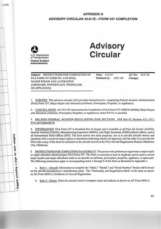 1/9/84
~
0
tn
.12
Ia
Q
I
J::
Q
Ia
Cl)
...
.2
Cl)
tn
Ia
Q.
Ia
tn
.5
:2
>
eQ.
-~
tn
tn
~
Cl)
•
APPENDIX H
ADVISORY CIRCULAR 43.9-1 E·-FORM 337 COMPLETION
U.S. Department
of Transportation
Federal Aviation
Administration
Advisory
Circular
Subject: INSTRUCTIONS FOR COMPLETION OF
FAA FORM 337 (OMB NO. 2120-0020),
Date: 5/21/87
Initiated by: AFS-340
MAJOR REPAIR AND ALTERATION
(AIRFRAME, POWERPLANT, PROPELLER,
OR APPLIANCE)
AC No: 43.9-1E
Change:
1. PURPOSE. This advisory circular (AC) provides instructions for completing Federal Aviation Administration
(FAA) Form 337, Major Repair and Alteration (Airframe, Powerplant, Propeller, or Appliance).
2. CANCELLATION. AC 43.9-lD, Instructions for Completion ofFAA Form 337OMB 04-R0060), Major Repair
and Alteration (Airframe, Powerplant, Propeller, or Appliance), dated 9/5!79, is canceled.
3. RELATED FEDERAL AVIATION REGULATIONS (FAR) SECTIONS. FAR Part 43, Sections 43.5, 43.7,
43.9, and Appendix B.
4. INFORMATION. FAA Form 337 is furnished free of charge and is available at all FAA Air Carrier (ACDO),
General Aviation (GADO), Manufacturing Inspection (MIDO), and Flight Standards (FSDO) district offices, and at
all International Field Offices (IFO). The form serves two main purposes; one is to provide aircraft owners and
operators with a record of major repairs or alterations indicating details and approval, and the other is to provide the
FAAwith a copy of the form for inclusion in the aircraft records at the FAAAircraft Registration Branch, Oklahoma
City, Oklahoma.
5. INSTRUCTIONS FOR COMPLETING FAAFORM 337. The person who performs or supervises a major repair
or major alteration should prepare FAA Form 337. The form is executed at least in duplicate and is used to record
major repairs and major alterations made to an aircraft, an airframe, powerplant, propeller, appliance, or spare part.
The following instructions apply to corresponding items 1 through 8 of the form as illustrated in Appendix 1.
a. Item 1-Aircraft. Information to complete the "Make," "Model," and "Serial Number" blocks will be found
on the aircraft manufacturer's identification plate. The "Nationality and Registration Mark" is the same as shown
on AC Form 8050-3, Certificate of Aircraft Registration.
b. Item 2-0wner. Enter the aircraft owner's complete name and address as shown on AC Form 8050-3.
63
 