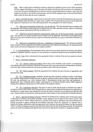 5/21/87 AC43.9-1E
Note: When a major repair or alteration is made to a spare part or appliance, items 1 and 2 will be left blank,
and the original and duplicate copy of the form will remain with the part until such time as it is installed on
an aircraft. The person installing the part will then enter the required information in blocks 1 and 2, give the
original of the form to the aircraft owner/operator, and forward the duplicate copy to the local FAA district
office within 48 hours after the work is inspected.
c. Item 3- For FAA Use Only. Approval may be indicated in Item 3 when the FAA determines that data to be
used in performing a major alteration or a major repair complies with accepted industry practices and all applicable
FAR. Approval is indicated in one of the following methods. (See paragraph 6b for further details.)
(1) Approval by examination of data only- one aircraft only: "The data identified herein complies with
the applicable airworthiness requirements and is approved for the above described aircraft, subject to conformity
inspection by a person authorized in FAR Part 43, Section 43.7."
(2) Approval by physical inspection, demonstration, testing, etc., of the data and aircraft- one aircraft
only: "The alteration (or repair) identified herein complies with the applicable airworthiness requirements and is
approved for the above described aircraft, subject to conformity inspection by a person authorized in FAR Part 43,
Section 43.7."
(3) Approval by examination of data only- duplication on identical aircraft. "The alteration identified
herein complies with the applicable airworthiness requirements and is approved for duplication on identical aircraft
make, model, and altered configuration by the original modifier."
d. 4- Unit Identification. The information blocks under item 4 are used to identify the airframe, powerplant,
propeller, or appliance repaired or altered. It is only necessary to complete the blocks for the unit repaired or altered.
e. Item 5- Type. Enter a checkmark in the appropriate column to indicate if the unit was repaired or altered.
f. Item 6- Conformity Statement.
(1) "A"-Agency's Name and Address. Enter name of the mechanic, repair station, or manufacturer
accomplishing the repair or alteration. Mechanics should enter their name and permanent mailing address. Manufac-
turers and repair stations should enter the name and address under which they do business.
(2) "B"- Kind of Agency. Check the appropriate box to indicate the type of person or organization who
performed the work.
(3) "C"- Certificate Number. Mechanics should enter their mechanic certificate number in this block,
e.g., 1305888. Repair stations should enter their air agency certificate number and the rating or ratings under which
the work was performed, e.g., 1234, Airframe Class 3. Manufacturers should enter their type production or
Supplemental Type Certificate (STC) number. Manufacturers of Technical Standard Orders (TSO) appliances
altering these appliances should enter the TSO number of the appliance altered.
(4) "D"- Compliance Statement: This space is used to certify that the repair or alteration was made in
accordance with the FAR. When work was performed or supervised by certificated mechanics not employed by a
manufacturer or repair station, they should enter the date the repair or alteration was completed and sign their full
name. Repair stations are permitted to authorize persons in their employ to date and sign this conformity statement.
g. Item 7- Approval for Return to SerVice. FAR Part 43 establishes the conditions under which major repairs
or alterations to airframes, powerplants, propellers, and/or appliances may be approved for return to service. This
portion of the form is used to indicate approval or rejection of the repair or alteration of the unit involved and to
identify the person or agency making the airworthiness inspection. Check the "approved" or "rejected" box to
indicate the finding. Additionally, check the appropriate box to indicate who made the finding. Use the box labeled
"other" to indicate a finding by a person other than those listed. Enter the date the finding was made. The authorized
person who made the finding should sign the form and enter the appropriate certificate or designation number.
64
 