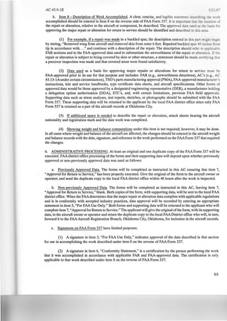 AC43.9-1E
h. Item 8-Description of Work Accomplished. A clear, concise, and legible state~::-;:: -==--::-'•~­
accomplished should be entered in Item 8 on the reverse side of FAA Form 337. It is irn ~ :.:::::: --
the repair or alteration, relative to the aircraft or component, be described. The approved data __..: ...: -~ :~ ~­
approving the major repair or alteration for return to service should be identified and descnbee ·~ ~ ::::..-::2..
(1) For example, if a repair was made to a buckled spar, the description entered in this a_- ::.i.:_" -:.:=-
by stating, "Removed wing from aircraft and removed skin from outer 6 feet. Repaired buckled spar ~9 ·- :..~ .::..;
tip in accordance with..." and continue with a description of the repair. The description should refer ro :-:- ' · .e
FAR sections and to the FAA-approved data used to substantiate the airworthiness of the repair or altera ·
repair or alteration is subject to being covered by skin or other structure, a statement should be made ce~ ·
a precover inspection was made and that covered areas were found satisfactory.
(2) Data used as a basis for approving major repairs or alterations for return to service must e
FAA-approved prior to its use for that purpose and includes: FAR (e.g., airworthiness directives), AC's (e.g., AC
43.13-lAunder certain circumstances), TSO's parts manufacturing approval (PMA), FAA-approved manufacturer's
instructions, kits and service handbooks, type certificate data sheets, and aircraft specifications. Other forms of
approved data would be those approved by a designated engineering representative (DER), a manufacturer holding
a delegation option authorization (DOA), STC's, and, with certain limitations, previous FAA field approvals.
Supporting data such as stress analyses, test reports, sketches, or photographs should be submitted with the FAA
Form 337. These supporting data will be returned to the applicant by the local FAA district office since only FAA
Form 337 is retained as a part of the aircraft records at Oklahoma City.
(3) If additional space is needed to describe the repair or alteration, attach sheets bearing the aircraft
nationality and registration mark and the date work was completed.
(4) Showing weight and balance computations under this item is not required; however, it may be done.
In all cases where weight and balance of the aircraft are affected, the changes should be entered in the aircraft weight
and balance records with the date, signature, and reference to the work performed on the FAAForm 337 that required
the changes.
6. ADMINISTRATIVE PROCESSING. At least an original and one duplicate copy of the FAA Form 337 will be
executed. FAA district office processing of the forms and their supporting data will depend upon whether previously
approved or non-previously approved data was used as follows:
a. Previously Approved Data. The forms will be completed as instructed in this AC ensuring that item 7,
"Approval for Return to Service," has been properly executed. Give the original of the form to the aircraft owner or
operator, and send the duplicate copy to the local FAA district office within 48 hours after the work is inspected.
b. Non-previously Approved Data. The forms will be completed as instructed in this AC, leaving item 7,
"Approval for Return to Service," blank. Both copies of the form, with supporting data, will be sent to the local FAA
district office. When the FAAdetermines that the major repair or alteration data complies with applicable regulations
and is in conformity with accepted industry practices, data approval will be recorded by entering an appropriate
statement in item 3, "For FAA Use Only." Both forms and supporting data will be returned to the applicant who will
complete item 7, "Approval for Return to Service." The applicant will give the original ofthe form, with its supporting
data, to the aircraft owner or operator and return the duplicate copy to the local FAADistrict office who will, in turn,
forward it to the FAA Aircraft Registration Branch, Oklahoma City, Oklahoma, for inclusion in the aircraft records.
c. Signatures on FAA Form 337 have limited purposes:
(1) A signature in item 3, "For FAA Use Only," indicates approval of the data described in that section
for use in accomplishing the work described under item 8 on the reverse of FAA Form 337.
(2) A signature in item 6, ''Conformity Statement," is a certification by the person performing the work
that it was accomplished in accordance with applicable FAR and FAA-approved data. The certification is only
applicable to that work described under item 8 on the reverse of FAA Form 337.
65
 