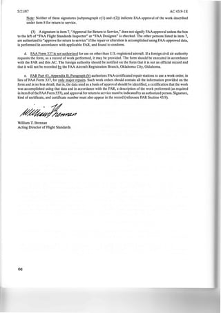 5/21/87 AC43.9-1E
Note: Neither of these signatures (subparagraph c(l) and c(2)) indicate FAA approval of the work described
under item 8 for return to service.
(3) A signature in item 7, "Approval for Return to Service," does not signify FAA approval unless the box
to the left of "FAA Flight Standards Inspector" or "FAA Designee" is checked. The other persons listed in item 7,
are authorized to "approve for return to service" ifthe repair or alteration is accomplished using FAA-approved data,
is performed in accordance with applicable FAR, and found to conform.
d. FAA Form 337 is not authorized for use on other than U.S.-registered aircraft. If a foreign civil air authority
requests the form, as a record of work performed, it may be provided. The form should be executed in accordance
with the FAR and this AC. The foreign authority should be notified on the form that it is not an official record and
that it will not be recorded 2Y_ the FAA Aircraft Registration Branch, Oklahoma City, Oklahoma.
e. FAR Part 43, Appendix B, Paragraph (b) authorizes FAA certificated repair stations to use a work order, in
lieu of FAA Form 337, for only major repairs. Such work orders should contain all the information provided on the
form and in no less detail; that is, the data used as a basis of approval should be identified, a certification that the work
was accomplished using that data and in accordance with the FAR, a description of the work performed (as required
in item 8 ofthe FAAForm 337), and approval for return to service must be indicated by an authorized person. Signature,
kind of certificate, and certificate number must also appear in the record (reference FAR Section 43.9).
William T. Brennan
Acting Director of Flight Standards
66
 