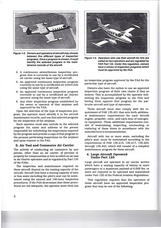 Figure 1-3. Owners andoperators ofaircraftmaychoose
between five different types of inspection
programs. Once a program is chosen, it must
identify the selected program in the main-
tenance records of the aircraft.
2. A continuous airworthiness inspection pro-
gram that is currently in use by a certificated
air carrier using the same type of aircraft.
3. An approved continuous inspection program
currently in use by a certificated air travel club
using the same type of aircraft.
4. An approved continuous inspection program
currently in use by a certificated air charter
operator using the same type of aircraft.
5. Any other inspection program established by
the owner or operator of that airplane and
approved by the FAA.
Upon the selection of the type of inspection pro-
gram, the operator must identify it in the aircraft
maintenance records, and use that selected program
for the inspection of the airplane.
Each operator must also include in the selected
program the name and address of the person
responsible for scheduling the inspections required
by the program and provide a copyofthat program to
the persons performing inspections on the airplane
and upon request to the FAA.
3. Air Taxi and Commuter Air Carrier
The activity of conducting air commerce by any
person, other than an air carrier, of persons or
property for compensation or hire is called an air taxi
or air charter operation and is regulated by Part 135
of the FARs.
The inspection and maintenance required on
these aircraft depend on the seating capacity of the
aircraft. Aircraft that have a seating capacity of nine
or less seats excluding the pilot's seat can be main-
tained using the annual and 100-hour inspection
procedures. If the FAA determines that these proce-
dures are not adequate, the operator must then use
2
Figure f-4. Operators who use their aircraft for hire are
called air taxi operators and are regulated by
FAR Part 135. Under this regulation, owners
have a choice of inspection programs which
must be approved by the FAA.
an inspection program approved by the FAA for the
particular type of aircraft.
Owners also have the option to use an approved
inspection program of their own choice if they so
desires. This is accomplished by the operator sub-
mitting the inspection program to the FAA and
having them approve that program for the par-
ticular aircraft and type of operation.
These aircraft must also comply with the re-
quirement of FAR 135.421 that sets forth addition-
al maintenance requirements for each aircraft
engine, propeller, rotor, and each item of emergen-
cy equipment. These additional requirements con-
sist of maintaining, inspecting, overhauling, or
replacing of these items in accordance with the
manufacturer's recommendation.
Aircraft with ten or more seats, excluding the
pilot's seat, must be maintained according to the
requirements of FAR 135.415, 135.417, 135.423,
through 135.443, which will consist of a complete
maintenance program for these aircraft.
4. Large Aircraft Operated
Under Part 125
Large aircraft not operated in air carrier service
which have a seating capacity of twenty or more
passengers or a maximum payload of 6,000 lbs. or
more are required to be operated and maintained
under Part 125 of the Federal Aviation Regulations.
This regulation requires that the operators of
these aircraft have an approved inspection pro-
gram that may be one of the following:
 