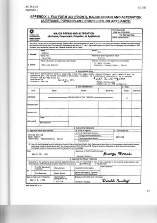 AC43.9-1E
Appendix 1
5/21!87
APPENDIX 1. FAA FORM 337 (FROND, MAJOR REPAIR AND ALTERATION
(AIRFRAME, POWERPLANT, PROPELLER, OR APPLIANCE)
0 Form Approved
MAJOR REPAIR AND ALTERATION
OMB No. 2120-0020
US lleparlmenl
(Airframe, Powerplant, Propeller, or Appliance)
For FAA UN Only
ol TrmsporiOIIOI'I
Office Identification
-----INSTRUCTIONS: Print or type all entries. See FAR 43.9, FAR 43Appendix B. and AC 43.9-1 (or subsequent revision thereof) for instructions
and disposition of this form.This report is required by law (49 U.S.C. 1421). Failure to report can result in a civil penalty not to exceed $1.000
for '!lach such violation (Section 901 Federal Aviation Act of 1958).
Make Model
Cessna 182
1. Aircraft
Serial No. Nationality and Registration M,ark
15-10521 N- 37 63
Name (As shown on registration certificate) Address (As shown on registration certificate)
36 Main Street
2. Owner William Taylor Cambria, Pennsylvan ia 15946
3. For FAA Use Only
The data identified herein complies with the applicable airworthiness requ i rements and is
approved for the above described aircraft, subject to conformity inspection by a person
authorized by FAR Part 43 .
k~B.~AEA-GAD0 - 19 April 15, 1991
D.istrict Office Date Ralph Burlingame
Signature of FAR Inspector
4. Unit Identification 5. Type
Unit Make Model Serial No. Repair Alteration
AIRFRAME .. • •• • (As described in Item 1 ebova) . ..... .. X
POWERPLANT
PROPELLER
Type
APPLIANCE
Manufacturer
I
6. Conformity Statement
A. Agency's Name and Address B. Kind of Agency C. Certificate No.
X U.S. Certificated Mechanic
George Morris Foreign Certificated Mechanic
High Street -- 1305888
Johnstown, Pennsylvania 15236 Certificated Repair Station
Manufacturer
0 . I certify that the repair and/or alteration. made to the unit(s) identified in item 4 above and described on the reverse or attachments hereto
have been made in accordance with the requirements of Part 43 of the U.S. Federal Aviation Regulations and that the information
furnished herein is true and correct to the best of my knowledge.
Date Signature of Authorized Individual ·
March 19 , 1991
George Morris ~~ ~~
1. Approval for Return To Service
Pursuant to the authority given persons specified below, the unit identified in item 4 was inspected in the manner prescribed by the
Administrator of the Federal Aviation Administration and is CX1 APPROVED 0 REJECTED
FAA Fit. Standards
Inspection Authorization
Other (Specify)
Inspector
Manufacturer
BY
FAA Designee Repair Station
Person Approved by Transport
Canada Airworthiness Group
Date of Approval or Rejection Certificate or Signature of Authorized Individual
April 9, 1991
Designation No.
i)~ A .Q.-1237412 Donald Pauley J!!T
FAA Form 337 !4·871
67
 