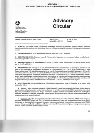 APPENDIX I
ADVISORY CIRCULAR 39-7C AIRWORTHINESS DIRECTIVES
U.S.Department
of Transportation
Federal Aviation
Administration
Subject: AIRWORTHINESS DIRECTIVES
Advisory
Circular
Date: 11116/95
Initiated by: AFS-340
AC No: AC 39-7C
Change:
1. PURPOSE. This advisory circular (AC) provides guidance and information to owners and operators of aircraft concerning
their responsibility for complying with airworthiness directives (AD) and recording AD compliance in the appropriate maintenance
records.
2. CANCELLATION. AC 39-7B, Airworthiness Directives, dated April 8, 1987, is canceled.
3. PRINCIPAL CHANGES. References to specific Federal Aviation Regulations have been updated and text reworded for clar-
ification throughout this document.
4. RELATED FEDERAL AVIATION REGULATIONS. 14 Code of Federal Regulations (CPR) part 39; part 43, §§ 43.9
and§§ 91.417. and 91.419.
5. BACKGROUND. The authority for the role of the Federal Aviation Administration (FAA) regarding the promotion of safe
flight for civil aircraft may be found generally at Title 49 of the United State Code (USC)§ 44701 ~·~·(formerly, title VI of the
Federal Aviation Act of 1958 and related statutes. One ofthe ways the FAA has implemented its authority is through 14 CFRpart 39,
Airworthiness Directives. Pursuant to its authority, the FAA issues AD's when an unsafe condition is found to exist in a product (air-
craft, aircraft engine, propeller, or appliance) ofa particular type design. AD's are used by the FAA to notify aircraft owners and oper-
ators ofunsafe conditions and to require their correction. AD's prescribe the conditions and limitations, including inspection, repair,
or alteration under which the product may continue to be operated. AD's are authorized under part 39 and issued in accordance with
the public rulemaking procedures of the Administrative Procedure Act, 5 USC 553, and FAA procedures in part 11.
6. AD CATEGORIES. AD's are published in the Federal Register as amendments to part 39. Depending on the urgency, AD's
are issued as follows:
a. Normally a notice of proposed rulemaking (NPRM) for an AD is issued and published in the Federal Register when an
unsafe condition is found to exist in a product. Interested persons are i.nvited to COtnnlent on the NPRM by submitting such written
data, views, contained in the notice may be changed or withdrawn in light ofcomments received. When the fmal rule, resulting from
the NPRM, is adopted, it is published in the Federal Register, printed and distributed by first class mail to the registered owners and
certain operators of the product(s) affected.
b. Emergency AD's. AD's of an urgent nature may be adopted without prior notice (without an NPRM) under emergency
procedures as immediately adopted rules. The AD's normally become effective in less than 30 days after publication in the~
Register and are distributed by first class mail, telegram, or other electronic methods to the registered owners and certain known
operators of the product affected. In addition, notification is also provided to special interest groups, other government agencies,
and Civil Aviation Authorities of certain foreign countries.
69
 