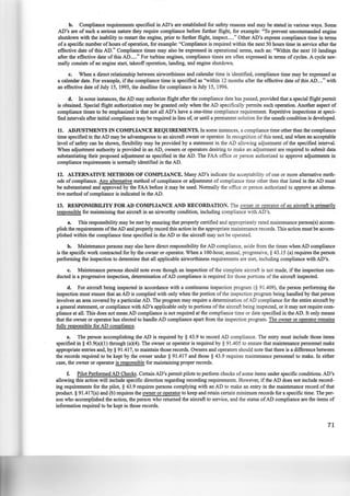b. Compliance requirements specified in AD's are established for safety reasons and may be stated in various ways. Some
AD's are of such a serious nature they require compliance before further flight, for example: "To prevent uncommanded engine
shutdown with the inability to restart the engine, prior to further flight, inspect....." Other AD's express compliance time in terms
of a specific number ofhours ofoperation, for example: "Compliance is required within the next 50 hours time in service after the
effective date of this AD." Compliance times may also be expressed in operational terms, such as: "Within the next 10 landings
after the effective date of this AD....." For turbine engines, compliance times are often expressed in terms of cycles. A cycle nor-
mally consists of an engine start, takeoff operation, landing, and engine shutdown.
c. When a direct relationship between airworthiness and calendar time is identified, compliance time may be expressed as
a calendar date. For example, if the compliance time is specified as "within 12 months after the effective date of this AD...." with
an effective date of July 15, 1995, the deadline for compliance is July 15, 1996.
d. In some instances, the AD may authorize flight after the compliance date has passed, provided that a special flight permit
is obtained. Special flight authorization may be granted only when the AD specifically permits such operation. Another aspect of
compliance times to be emphasized is that not all AD's have a one-time compliance requirement. Repetitive inspections at speci-
fied intervals after initial compliance may be required in lieu of, or until a permanent solution for the unsafe condition is developed.
11. ADJUSTMENTS IN COMPLIANCE REQUIREMENTS. In some instances, a compliance time other than the compliance
time specified in the AD may be advantageous to an aircraft owner or operator. In recognition of this need, and when an acceptable
level of safety can be shown, flexibility may be provided by a statement in the AD allowing adjustment of the specified interval.
When adjustment authority is provided in an AD, owners or operators desiring to make an adjustment are required to submit data
substantiating their proposed adjustment as specified in the AD. The FAA office or person authorized to approve adjustments in
compliance requirements is normally identified in the AD.
12. ALTERNATIVE METHODS OF COMPLIANCE. Many AD's indicate the acceptability of one or more alternative meth·
ods of compliance. Any alternative method of compliance or adjustment of compliance time other then that listed in the AD must
be substantiated and approved by the FAA before it may be used. Normally the office or person authorized to approve an alterna-
tive method ofcompliance is indicated in the AD.
13. RESPONSffiiLITY FOR AD COMPLIANCE AND RECORDATION. The owner or operator of an aircraft is primarily
responsible for maintaining that aircraft in an airworthy condition, including compliance with AD's.
a. This responsibility may be met by ensuring that properly certified and appropriately rated maintenance person(s) accom-
plish the requirements ofthe AD and properly record this action in the appropriate maintenance records. This action must be accom-
plished within the compliance time specified in the AD or the aircraft may not be operated.
b. Maintenance persons may also have direct responsibility for AD compliance, aside from the times when AD compliance
is the specific work contracted for by the owner or operator. When a 100-hour, annual, progressive,§ 43.15 (a) requires the person
performing the inspection to determine that all applicable airworthiness requirements are met, including compliance with AD's.
c. Maintenance persons should note even though an inspection of the complete aircraft is not made, if the inspection con-
ducted is a progressive inspection, determination ofAD compliance is required for those portions of the aircraft inspected.
d. For aircraft being inspected in accordance with a continuous inspection program(§ 91.409), the person performing the
inspection must ensure that an AD is complied with only when the portion of the inspection program being handled by that person
involves an area covered by a particular AD. The program may require a determination ofAD compliance for the entire aircraft by
a general statement, or compliance with AD's applicable only to portions ofthe aircraft being inspected, or it may not require com-
pliance at all. This does not mean AD compliance is not required at the compliance time or date specified in the AD. It only means
that the owner or operator has elected to handle AD compliance apart from the inspection program. The owner or operator remains
fully responsible for AD compliance.
e. The person accomplishing the AD is required by§ 43.9 to record AD compliance. The entry must include those items
specified in§ 43.9(a)(l) through (a)(4). The owner or operator is required by§ 91.405 to ensure that maintenance personnel make
appropriate entries and, by § 91.417, to maintain those records. Owners and operators should note that there is a difference between
the records required to be kept by the owner under § 91.417 and those § 43.9 requires maintenance personnel to make. In either
case, the owner or operator is responsible for maintaining proper records.
f. Pilot Performed AD Checks. Certain AD's permit pilots to perform checks ofsome items under specific conditions~ AD's
allowing this action will include specific direction regarding recording requirements. However, if the AD does not include record-
ing requirements for the pilot, § 43.9 requires persons complying with an AD to make an entry in the maintenance record of that
product. § 91.417(a) and (b) requires the owner or operator to keep and retain certain minimum records for a specific time. The per-
son who accomplished the action, the person who returned the aircraft to service, and the status ofAD compliance are the items of
information required to be kept in those records.
71
 
