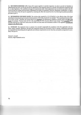 14. RECURRING/PERIODIC AD's. Some AD's require repetitive or periodic inspection. In order to provide for flexibility in
administering such AD's, an AD may provide for adjustment ofthe inspection interval to coincide with inspections required by part
91, or other regulations. The conditions and approval requirements under which adjustments may be allowed are stated in the AD.
If the AD does not contain such provisions, adjustments are usually not permitted. However, amendment, modification, or adjust-
ment of the terms of the AD may be requested by contacting the office that issued the AD or by following the petition procedures
provided in part 11.
15. DETERMINING REVISION DATES. The revision date required by § 9l.417(a)(2)(v) is the effective date of the latest
amendment to the AD and may be found in the last sentence ofthe body ofeach AD. For example: "This amendment becomes effec-
tive on July 10,1995." Similarly, the revision date for an emergency AD distributed by telegram or priority mail is the date it was
issued. For example: "Priority Letter AD 95-ll-09, issued May 25, 1995, becomes effective upon receipt." Each emergency AD is
normally followed by a final rule version that will reflect the final status and amendment number of the regulation including any
changes in the effective date.
16. SUMMARY. The registered owner or operator of an aircraft is responsible for compliance with AD's applicable to the air-
frame, engine, propeller, appliances, and parts and components thereof for all aircraft it owns or operates. Maintenance personnel
are responsible for determining that all applicable airworthiness requirements are met when they accomplish an inspection in accor-
dance with part 43.
Thomas C. Accardi
Director, Flight Standards service
72
 