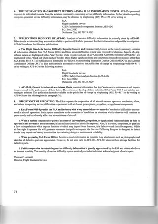 6. THE INFORMATION MANAGEMENT SECTION, AFS-624, IS AN INFORMATION CENTER. AFS-624 personnel
responds to individual requests from the aviation community concerning service difficulty information. Further details regarding
computer-generated service difficulty information, may be obtained by telephoning (405) 954-4173 or by writing to:
FAA
Flight Standards Service
ATTN: Information Management Section (AFS-624)
P.O. Box 25082
Oklahoma City, OK 73125-5012
7. PUBLICATIONS PRODUCED BY AFS-643. Analysis of service difficulty information is primarily done by AFS-643.
When trends are detected, they are made available to pertinent FAA field personnel for their information and possible investigation.
AFS-643 produces the following publications.
a. The Flight Standards Service Difficulty Reports (General and Commercial), known as the weekly summary, contains
all information obtained from FAA Forms 8010-4 and those service difficulties which were reported by telephone. Reports ofa sig-
nificant nature are highlighted with a "star" border, while reports which are of an "URGENT AIRWORTHINESS CONCERN" are
highlighted with a "black and white slashed" border. These highly significant items are sometimes obtained from sources other than
FAA Forms 8010-4. This publication is distributed to FSDO'S, Manufacturing Inspection District Offices (MIDO's), and Aircraft
Certification Offices (ACO's). This publication is also made available to the public free of charge by telephoning (405) 954-4171
or by writing to AFS-643 at the following address:
FAA
Flight Standards Service
ATTN: Safety Data Analysis Section (AFS-643)
P.O. Box 25082
Oklahoma City, OK 73125-5029
b. AC 43-16, General Aviation Airworthiness Alerts, contains infcrmation that is of assistance to maintenance and inspec-
tion personnel in the performance of their duties. These items are developed from submitted FAA Form 8010-4 and articles per-
taining to aviation. This publication is made available to the public free of charge by telephoning (405) 954-4171 or by writing to
AFS-643 (see the address given in paragraph 7a).
8. IMPORTANCE OF REPORTING. The FAA requests the cooperation of all aircraft owners, operators, mechanics, pilots,
and others in reporting service difficulties experienced with airframes, powerplants, propellers, or appliances/components.
a. FAA Forms 8010-4 provide the FAA and industry with a very essential service record ofmechanical difficulties encoun-
tered in aircraft operations. Such reports contribute to the correction of conditions or situations which otherwise will continue to
prove costly and/or adversely affect the airworthiness of aircraft.
b. When a system component or part of an aircraft (powerplants, propellers, or appliances) functions badly or fails to
operate in the normal or usual manner, it has malfunctioned and should be reported. Also, if a system, component, or part has
a flaw or imperfection which impairs function or which may impair future function, it is defective and should be reported. While
at first sight it appears this will generate numerous insignificant reports, the Service Difficulty Program is designed to detect
trends. Any report can be very constructive in evaluating design or maintenance reliability.
c. When preparing FAA Form 8010-4, furnish as much information as possible. Any attachments such as photographs and
sketches of defective parts are appreciated. However, do not send parts to AFS-643. AFS-643 does not have storage facilities for
defective parts.
d. Public cooperation in submitting service difficulty information is greatly appreciated by the FAA and others who have
an interest in safety. The quantity of service difficulty reports received precludes individual acknowledgment of each report.
Thomas C. Accardi
Director, Flight Standards Service
74
 