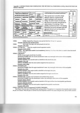 Appendix 1. INSTRUCTIONS FOR COMPLETING THE REVISED FAA FORM 8010-4 (10-92), MALFUNCTION OR
DEFECT REPORT
OMB No. 2120-0003
DEPARTMENT OF TRANSPORTATlON OPER.C-No. I. Carrn.ata P..mt. ttw malin't'an 01 dllcf ll'td ftw c~• utttJt.t which
~~ ~ 2
FEDERAL AVIATION AOIIINISTIIATIOII I 11/CC&It'H. St••probtebltt c-•vwlreOI'7WNndllionl ro""" IW&I"Nf11».J
~ ~ g~ATAC:O. 8120
IIAI.FUNCTION OR DEFECT REPORT ~ ~
NCRog. No 695J Pilot reported loss In aircraft's crft;lcal
~En,.,,.,..,.,,..... IIIANUFACTUAEII MODEl/SERIES SEIIAL N~BEII
altitlude. Inspection reve•led the left 14-----2.
enelne'e wasteeate shaft w.irped and
LAIRCRAFT CeHna 4216 421679485
3.
171ndlne. The ehaft's freedom of travel was
POWERPLANT Continental GT510520 C216977
.. also found to lie partially restricted due to £
PROPELLER McYiulev :3AF34C92 42279 carl7on t1ulldup In the 17earlnee. Thie Is 1---- 0)
C.i5. SPECIFIC PART 1«-QCAUSINGTROUBLE ;
f~Pari- MFG. - " ' p_, No. •SotioiNo. Pa~L..oc.lion poseil71y a contril7utlne factor In the warpine.
y-
Wa~ .G.an-eet Lett.enelne Recommend lul7rfcat.ine wasteeate valve with c tR
NA ~ :::tiDPN4166952 w~te
approved lul7rlcant euch ae Mouee Milk or 1---- c 6)e. APPLJANCEICOMPOKT I~ toaf-,..n) ~
C_...AioP_l_.., -or PatiNo.
-- WD-40 when ehaft le cool. s X :i ~f!--
'!Waeteeate Garrett 480164-10 1121 J!/;111!111_111 lnfomvtlon:
~P_,TT PartTSO PartC-Iiorl 7.D.. Sub. OMck. box below, if .... ~'-.port is 1"111•111<1 ~ ..., tit'CI"'I ~ f---- ;
I1222 hre I I O-.to• 0-tO... ; e
NA nrped 1-22-96
~ I ~
~
I"U IF-. .-tN (lo-ti) IU'EMEOa ~W)IA ll>ft'O.
ITEM: OPER. Control No.: Primarily to be used for FAR Part 135 and 121 operators.
Example· ABCP9212345 BCPEI235436
ITEM. ATA Code: Four-digit code used primarily by the FAA.
Example: 7200 8300
ITEM 1. A/C Reg. No.: Enter the complete aircraft registration number.
Example· 7523Q, 8304Q
NOTE: The registration number is not mandatory; however, it is of use when there is a need to trace the aircraft
model by series.
ITEM 2. AIRCRAFT:
NOTE: Always supply aircraft data if available.
MANUFACTURER: Enter the aircraft manufacturer's name. any meaningful abbreviation will be acceptable.
Example: Beech. Cessna
MODEL/SERIES: Enter aircraft model as identified on the aircraft data plate.
Example· I72A. 180
SERIAL NUMBER: Enter the serial number assigned by the manufacturer.
Example: 81RK,. 94RK
ITEM 3. POWERPLANT
MANUFACTURER: Enter the engine manufacturer's name. Any meaningful abbreviation will be acceptable.
Example· Lye., Cont.
MODEL/SERIES: Enter engine model as identified on the engine data plate.
Example· I0-540, 0-470R
SERIAL NUMBER: Enter the serial number assigned by the engine manufacturer.
Example· 4700. 2300
ITEM 4. PROPELLER: Complete only if pertinent to the problem being reported.
MANUFACTURER: Enter the manufacturer's name. Any meaningful abbreviation will be acceptable.
Example: Hartz!,. Hamstd.
MODEL/SERIES: Enter propeller model as identified in FAA type certificate data sheet/propeller specifications.
Example· PHCC2Y. M74CC
SERIAL NUMBER: Enter the serial number assigned by the propeller manufacturer.
Example: 0800 0900
ITEM 5. SPECIFIC PART (of component) CAUSING TROUBLE:
Part Name: Enter the name ofthe specific part causing problem. The appliance or component is the assembly which includes
the part. For instance: When the pert is a burned wire, the component would be the system using the wire. such as VHF communi-
75
 