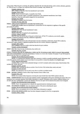 cation system. When the part is a bearing, the appliance should be the unit using the bearing, such as starter, alternator, generator,
etc. When the part is a stringer, the component name should be t:uselage, wing, stabilizer, etc.
Example: crankcase, wire
MFG. Model or Part No.: Enter the manufacturer's part number.
Example: 14542, 23893
NOTE: If same as aircraft engine, or propeller, leave blank.
NOTE: If the aircraft, engine, or propeller manufacturer is the component manufacturer, leave blank.
Serial No.: Enter the serial number assigned by the manufacturer.
Example: N/A, W5489
Part/Defect Location: Enter the location.
Example: left wing, right wing
ITEM 6. APPLIANCE/COMPONENT (Assembly that includes part):
COMP/APPL NAME: Enter the manufacturer's nomenclature for the component or appliance of the specific
part causing the problem.
Example: engine, starter
Manufacturer: Enter the part manufacturer's name.
Example: Lye., Lear
Model or Part No.: If supplied by the manufacturer.
Example: CH9693, DE8549
Part TT: Enter the service time of the part in whole hours. (If Part TT is unknown, use aircraft, engine,
propeller, or appliance/component total time, whichever is applicable.)
Example: 02756, 04278
Part TSO: Enter the service time ofthe part since it was last overhauled, in whole hours. (Ifpart TSO is unknown,
use an aircraft, engine, propeller, or appliance/component time since last overhaul, whichever is applicable.)
Example: 00351, 00427
Part Condition: Enter the word(s) which best describe the part condition.
Example: cracked, disintegrated
ITEM 7. Date Sub.: Enter the date of submission, day, month, year.
Example: 08/15/92, 11/15/92
ITEM 8. Comments (Describe the malfunction or defect and the circumstances under which it occurred. State probable
cause and recommendations to prevent reocurrence.): Continue on reverse side if needed. Powerplant TT and TSO should be
shown in this box when it is a secondary item.
Example: (See the following typed example.)
NOTE: It is requested that submitters make their comments as legible as possible (preferably typed). Information vital
to the FAA and the aviation industry may be lost when it is not possible to contact the submitter of an illegible report.
ITEM: Optional Information:
Accident; Date: Accident where substantial damage to aircraft or property and/or serious injury. Enter the date of the
accident (day, month, and year).
Example: 01/22/93, .2/13/93
Incident; date: Anything less than an accident. Enter the date of the incident (day, month, and year).
Example: 01/14/93, 02/12/93
NOTE: This information may be used to trace data to accident or incident records.
ITEM: DISTRICT OFFICE: District Office Flight Standards District Office Code.
Example: DAL, LAX
NOTE: FAA Aviation Safety Inspectors reviewing this report should show their FSDO symbol in this box.
ITEM: SUBMITTED BY: Enter the name (and certificate number if appropriate) of the person submitting the report. This is not
mandatory, but is extremely important when further information is required. Information such as names, telephone numbers, etc.,
are dealt with strict confidentiality to protect the submitter. However, the report will be entered in the system even ifunsigned.
Example: (See following hand-written example.)
NOTE: Check the appropriate box to identify the organization/person initiating the report.
ITEM. TELEPHONE NUMBER: Enter the telephone number of the person submitting the report.
Example: (See the following hand-written example.)
NOTE: This is not mandatory, but is of use when further information is required.
ITEM. OPERATOR DESIGNATOR: Enter four-letter designator assigned by the FAA, as appropriate.
Example: DXRA, UMNA
76
 