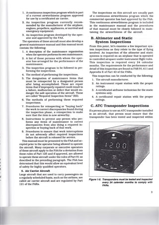 e
e
r
j
1. A continuous inspection program which is part
of a current airworthiness program approved
for use by a certificated air carrier.
2. An inspection program currently recom-
mended by the manufacturer of the airplane,
engines, propellers, appliances, or survival and
emergency equipment.
3. An inspection program developed by the oper-
ator and approved by the FAA.
The operators of these aircraft must also develop a
general maintenance manual and this manual must
contain the following:
1. A description of the maintenance organization
when the operator performs its own maintenance.
2. A list of those persons with whom the oper-
ator has arranged for the performance of the
maintenance.
3. The inspection program to be followed in per-
forming the inspections.
4. The method of performing the inspections.
5. The designation of maintenance items that
must be reinspected by a designated person
after being accomplished. These are repair
items that ifimproperly repaired could result in
a failure, malfunction or defect that would en-
danger the safe operation of the aircraft. These
are called "Required Inspection Items" (Rll).
6. The methods of performing these required
inspections.
7. Procedures for reinspecting or "buying back"
the work to correct discrepancies found during
the inspection phase. a reinspection to make
sure that the item is now airworthy.
8. Instructions to prevent any person who per-
forms any items of maintenance to correct
discrepancies from also doing a required in-
spection or buying back of that work.
9. Procedures to ensure that work interruptions
do not adversely affect required inspections
before the aircraft is released for service.
This manual must be presented to the FAAand ac-
cepted prior to the operator being allowed to operate
the aircraft. Many corporate or executive operators
ofthese aircraft apply to the FAAfor a deviation from
these rules of Part 125 and if approved, are allowed
to operate these aircraft under the rules ofPart 91 as
described in the preceding paragraph. The FAA has
determined that this would allow an equivalent level
of safety for highly qualified operators.
5. Air Carrier Aircraft
Large aircraft that are used to carry passengers on
a regularly scheduled basis, such as the airlines, are
called air carrier aircraft and are regulated by Part
121 of the FARs.
The inspections on this aircraft are usually part
of a continuous airworthiness program which the
commercial operator has had approved by the FAA.
This continuous airworthiness program is included
in the maintenance manual and the procedures
of that manual must be closely followed in main-
taining the airworthiness of the aircraft.
B. Altimeter and Static
System Inspections
From this point, let's examine a few important sys-
tem inspections as they relate to the type of flying
involved. An inspection of the altimeter and static
systems is required on an airplane that is operated
in controlled airspace under instrument flight rules.
This inspection is required every 24 calendar
months. The requirements for the performance and
detail ofthis inspection are found in FAR 91.411 and
Appendix E of Part 43 of the FARs.
This inspection can be conducted by the following:
1. The aircraft manufacturer.
2. An instrument repair station with the proper
ratings.
3. A certificated airframe technician for the static
systems only.
4 . A certificated repair station with the proper
ratings.
C. ATC Transponder Inspections
Ifa person plans to use an ATC transponder installed
in an aircraft. that person must ensure that the
transponder has been tested and inspected within
Figure 1-5. Transponders must be tested and Inspected
every 24 calendar months to comply with
FARs.
3
 