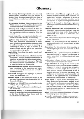 Glossary
This glossary ofterms is provided to serve as a ready
reference for the words with which you may not be
familiar. These definitions may differ from those of
standard dictionaries. but are in keeping with shop
usuage.
airworthiness directive A directive issued by the
FAA to correct an unsafe condition that may exist
on an aircraft and it must be complied with.
airworthy Safe for flight and meets all of the ap-
plicable requirements determined by the FAA and
the manufacturer to be necessary for flying the
aircraft.
annual inspection An inspection designed to deter-
mine ifan aircraft is airworthy or unairworthy.
appliance Any instrument, mechanism, equip-
ment, part, apparatus, appurtenance, or acces-
sory, including communications equipment, that
is used or intended to be used in operating or
controlling an aircraft in flight, is installed in or
attached to the aircraft, and is not part of an
airframe, engine, or propeller.
applicability Something that applies to and/or af-
fects another.
approved This term has two definitions in this
publication: (1} that a mechanic has approved or
stated the aircraft has met all applicable airwor-
thiness requirements and is ready for flight; (2}
that the information is approved by the FAA such
as found on the back of the Form 337.
approved inspection system A maintenance pro-
gram consisting of the inspection and main-
tenance necessary to maintain an aircraft in
airworthy condition.
authorized Being given the legal rtght to perform
certain functions by the FAA.
calendar month A time period that expires on the
last day of the month irregardless on what day of
the month it begins.
certificate An official FAA document authorizing a
privilege, fact, or legal concept.
compliance To accomplish as required by regula-
tion or directive.
conformity Meeting all of the requirements of its
original or properly altered conditions as specified
in the Type Certificate Data Sheets and the
manufacturer's specifications.
continuous airworthiness program A main-
tenance program consisting of the inspection and
maintenance necessary to maintain an aircraft or
a fleet of aircraft in airworthy condition and is
usually used on large or turbine powered aircraft.
designated Being given the legal right and
authority to perform certain specified functions by
the FAA.
detailed inspection item An inspection item of a
progressive inspection that requires a close and
careful inspection, may involve disassembly to
inspect and could even be to overhaul a com-
ponent or part.
ELT The common abbreviation for the emergency
locator transmitter.
inspect The determination of the condition of
something by sight, feel, measurement, or other
methods.
inspection The determination of the condition of
something by sight, feel, measurement, or other
means.
life-limited part A part or component that has a
designated number of hours or calendar time in
service after which it will be replaced and is no
longer usable.
maintenance release A return to service approval
in the appropriate maintenance record.
major alteration A change to an aircraft or its
components that might appreciably affect weight,
balance , structural strength, performance,
powerplant operation, flight characteristics, or
other qualities affecting airworthiness, or that is
not done according to accepted practices or can-
not be done by elementary operations and is not
included in the Type Certificate Data Sheets or
manufacturer's specification for the aircraft.
major repair A repair that if improperly done,
might appreciably affect weight, balance, struc-
tural strength, performance, powerplant opera-
tion, flight characteristics, or other qualities
affecting airworthiness, or that is not done accord-
ing to accepted practices or cannot be done by
elementary operations.
phase A section or a distinguishable part ofa main-
tenance program or inspection.
preventive maintenance Simple or minor preserv-
ative operations and the replacement ofsmall stand-
77
 