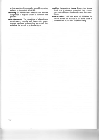 ard parts not involving complex assembly operation
as listed in Appendix A ofFAR 43.
recurring An airworthiness directive that requires
compliance at regular hourly or calendar time
periods.
return to service The completion of all applicable
maintenance records and forms after main-
tenance has been performed on an aircraft that
will allow the aircraft to be legally flown.
78
routine inspection items Inspection items
listed in a progressive inspection that require
only a visual inspection to determine their con-
dition.
time-in-service The time from the moment an
aircraft leaves the surface of the earth until it
touches down at the next point of landing.
 
