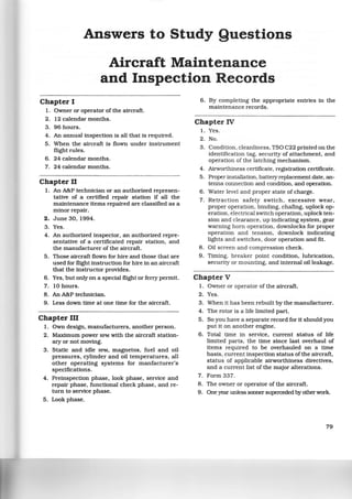 Answers to Study Questions
Aircraft Maintenance
and Inspection Records
Chapter I
1. Owner or operator of the aircraft.
2. 12 calendar months.
3. 96 hours.
4. An annual inspection is all that is required.
5. When the aircraft is flown under instrument
flight rules.
6. 24 calendar months.
7. 24 calendar months.
Chapter II
1. An A&P technician or an authorized represen-
tative of a certified repair station if all the
maintenance items repaired are classified as a
minor repair.
2. June 30, 1994.
3. Yes.
4. An authorized inspector, an authorized repre-
sentative of a certificated repair station, and
the manufacturer of the aircraft.
5. Those aircraft flown for hire and those that are
used for flight instruction for hire in an airc~aft
that the instructor provides.
6. Yes, but only on a special flight or ferry permit.
7. 10 hours.
8. An A&P technician.
9. Less down time at one time for the aircraft.
Chapter III
1. Own design, manufacturers, another person.
2. Maximum power RPM with the aircraft station-
ary or not moving.
3. Static and idle RPM, magnetos, fuel and oil
pressures, cylinder and oil temperatures, all
other operating systems for manfacturer's
specifications.
4. Preinspection phase, look phase, service and
repair phase, functional check phase, and re-
turn to service phase.
5. Look phase.
6. By completing the appropriate entries in the
maintenance records.
Chapter IV
1. Yes.
2. No.
3. Condition, cleanliness, TSO C22 printed on the
identification tag, security of attachment, and
operation of the latching mechanism.
4. Airworthiness certificate, registration certificate.
5 . Proper installation, battery replacement date, an-
tenna connection and condition, and operation.
6. Water level and proper state of charge.
7. Retraction safety switch, excessive wear,
proper operation, binding, chafing, uplock op-
eration, electrical switch operation, uplock ten-
sion and clearance, up indicating system, gear
warning hom operation, downlocks for proper
operation and tension, downlock indicating
lights and switches, door operation and fit.
8. Oil screen and compression check.
9. Timing, breaker point condition, lubrication,
security or mounting, and intemal oil leakage.
Chapter V
1. Owner or operator of the aircraft.
2. Yes.
3. When it has been rebuilt by the manufacturer.
4. The rotor is a life limited part.
5. So you have a separate record for it should you
put it on another engine.
6. Total time in service, current status of life
limited parts, the time since last overhaul of
items required to be overhauled on a time
basis, currentinspection status of the aircraft,
status of applicable airworthiness directives,
and a current list of the major alterations.
7. Form 337.
8. The owner or operator of the aircraft.
9. One year unless sooner superceded by other work.
79
 