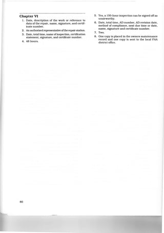 ~========~~~----------------
Chapter VI
1. Date, description of the work or reference to
data of the repair. name, signature, and certif-
icate number.
2. An authorized representative ofthe repair station.
3. Date, total time, name ofinspection. certification
statement, signature, and certificate number.
4 . 48 hours.
80
5. Yes, a 100-hour inspection can be signed off as
unairworthy.
6. Date, total time, AD number, AD revision date,
method of compliance, next due time or date,
name, signature and certificate number.
7. Two.
8. One copy is placed in the owners maintenance
record and one copy is sent to the local FAA
district office.
 