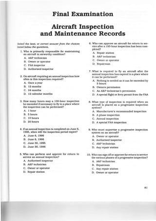 Final Examination
Aircraft Inspection
and Maintenance Records
Select the best, or correct answerfrom the choices
listed below the questions.
1. Who is primarily responsible for maintaining
an aircraft in airworthy condition?
A. A&P technician
B. Owner or operator
C. FAA inspector
D. Authorized inspector
2 . On aircraft requiring an annual inspection how
often is this inspection required?
A. Once a year
B. 12 months
C. 24 months
D. 12 calendar months
3. How many hours may a 100-hour inspection
be exceeded if necessary to fly to a place where
the inspection can be performed?
A. 1 hour
B. 5 hours
C. 10 hours
D. 20 hours
4. Ifan annual inspection is completed on June 6,
1995, when will the inspection period expire?
A. June 6, 1996
B. June 6, 1998
C. June 30, 1995
D. June 30, 1996
5. Who can perform and approve for return to
service an annual inspection?
A. Authorized inspector
B. A&P technician
C. Owner or operator
D. Repair station
6. Who can approve an aircraft for return to ser-
vice after a 100-hour inspection has been com-
pleted?
A. Repair station
B. A&P technician
C. Owner or operator
D. Repairman
7. What is required to fly an aircraft after the
annual inspection has expired to a place where
it can be performed?
A. Nothing is needed as it can be exceeded by
5 hours
B. Owners permission
C. An A&P technician's permission
D. A special flight or ferry permit from the FAA
8 . What type of inspection is required when an
aircraft is placed on a progressive inspection
system?
A. Manufacturer's recommended inspection
B. A phase inspection
C. Annual inspection
D. A special FAA inspection
9. Who must supervise a progressive inspection
system on an aircraft?
A. Owner or operator
B. Authorized inspector
C. A&P technician
D. Any repair station
10. Who can sign offor approve for return to service
the various phases ofa progressive inspection?
A. A&P technician
B. Repairman
C. Any repair station
D. Owner or operator
81
 