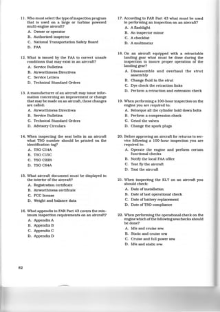 11. Who must select the type ofinspection program
that is used on a large or turbine powered
multi-engine aircraft?
A. Owner or operator
B. Authorized inspector
C. National Transportation Safety Board
D. FAA
12. What is issued by the FAA to correct unsafe
conditions that may exist in an aircraft?
A. Service Bulletins
B. Airworthiness Directives
C. Service Letters
D. Technical Standard Orders
13. A manufacturer of an aircraft may issue infor-
mation concerning an improvement or change
that may be made on an aircraft, these changes
are called:
A. Airworthiness Directives
B. Service Bulletins
C. Technical Standard Orders
D. Advisory Circulars
14. When inspecting the seat belts in an aircraft
what TSO number should be printed on the
identification tag?
A. TSO C14A
B. TSO C15C
C. TSO C22B
D. TSO C64A
15. What aircraft document must be displayed in
the interior of the aircraft?
A. Registration certificate
B. Airworthiness certificate
C. FCC license
D. Weight and balance data
16. What appendix in FAR Part 43 covers the min-
imum inspection requirements on an aircraft?
A. Appendix A
B. Appendix B
C. Appendix C
D. Appendix D
82
17. According to FAR Part 43 what must be used
in performing an inspection on an aircraft?
A. A flashlight
B. An inspector minor
C. A checklist
D. A multimeter
18. On an aircraft equipped with a retractable
landing gear what must be done during the
inspection to insure proper operation of the
landing gear?
A. Disassemble and overhaul the strut
assembly
B. Change fluid in the strut
C. Dye check the retraction links
D. Perform a retraction and extension check
19. When performing a 100-hour inspection on the
engine you are required to:
A. Retorque all the cylinder hold down bolts
B. Perform a compression check
C. Grind the valves
D. Change the spark plugs
20. Before approving an aircraft for returns to ser-
vice following a 100-hour inspection you are
required to:
A. Operate the engine and perform certain
functional checks
B. Notify the local FAA office
C. Test fly the aircraft
D. Taxi the aircraft
21. When inspecting the ELT on an aircraft you
should check:
A. Date of installation
B. Date oflast operational check
C. Date of battery replacement
D. Date of TSO compliance
22. When performing the operational check on the
engine which ofthe following RPM checks should
be done?
A. Idle and cruise RPM
B. Static and cruise RPM
C. Cruise and full power RPM
D. Idle and static RPM
 