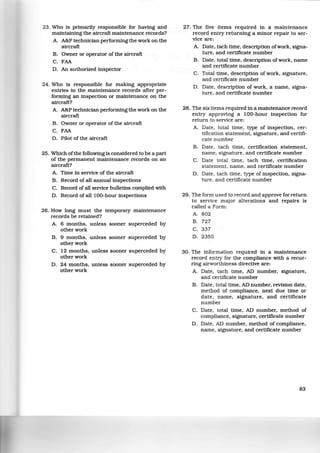 23. Who is primarily responsible for having and
maintaining the aircraft maintenance records?
A. A&P technician performing the work on the
aircraft
B. Owner or operator of the aircraft
C. FAA
D. An authorized inspector
24. Who is responsible for making appropriate
entries in the maintenance records after per-
forming an inspection or maintenance on the
aircraft?
A. A&P technician performing the work on the
aircraft
B. Owner or operator of the aircraft
C. FAA
D. Pilot of the aircraft
25. Which ofthe following is considered to be a part
of the permanent maintenance records on an
aircraft?
A. Time in service of the aircraft
B. Record of all annual inspections
C. Record of all service bulletins complied with
D. Record of all 100-hour inspections
26. How long must the temporary maintenance
records be retained?
A. 6 months, unless sooner superceded by
other work
B. 9 months, unless sooner superceded by
other work
C. 12 months, unless sooner superceded by
other work
D. 24 months, unless sooner superceded by
other work
27. The five items required in a maintenance
record entry returning a minor repair to ser-
vice are:
A. Date, tach time, description ofwork, signa-
ture, and certificate number
B. Date, total time, description ofwork, name
and certificate number
C. Total time, description of work, signature,
and certificate number
D. Date, description of work, a name, signa-
ture, and certificate number
28. The six items required in a maintenance record
entry approving a 100-hour inspection for
return to service are:
A. Date, total time, type of inspection, cer-
tification statement, signature, and certifi-
cate number
B. Date, tach time, certification statement,
name, signature, and certificate number
C. Date total time, tach time, certification
statement, name, and certificate number
D. Date, tach time, type of inspection, signa-
ture, and certificate number
29. The form used to record and approve for return
to service major alterations and repairs is
called a Form:
A. 802
B. 727
c. 337
D. 2350
30. The information required in a maintenance
record entry for the compliance with a recur-
ring airworthiness directive are:
A. Date, tach time, AD number, signature,
and certificate number
B. Date, total time, AD number, revision date,
method of compliance, next due time or
date, name, signature, and certificate
number
C. Date, total time, AD number, method of
compliance, signature, certificate number
D. Date, AD number, method of compliance,
name, signature, and certificate number
83
 