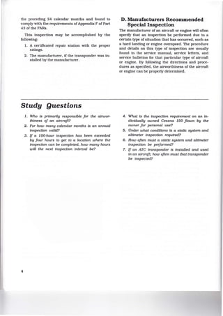 the preceding 24 calendar months and found to
comply with the requirements of Appendix F of Part
43 of the FARs.
This inspection may be accomplished by the
following:
1. A certificated repair station with the proper
ratings.
2. The manufacturer, if the transponder was in-
stalled by the manufacturer.
Study Questions
4
1. Who is primarily responsible for the airwor-
thiness of an aircraft?
2. For how many calendar months ts an annual
inspection valid?
3. if a 100-hour inspection has been exceeded
by jour hours to get to a location where the
inspection can be completed, how many hours
will the next inspection interval be?
D. Manufacturers Recommended
Special Inspection
The manufacturer of an aircraft or engine will often
specify that an inspection be performed due to a
certain type of situation that has occurred, such as
a hard landing or engine overspeed. The procedure
and details on this type of inspection are usually
found in the service manual, service letters, and
service bulletins for that particular type of aircraft
or engine. By following the directions and proce-
dures as specified, the airworthiness of the aircraft
or engine can be properly determined.
4. What ts the inspection requirement on an in-
dividually owned Cessna 150 flown by the
owner for personal use?
5. Under what conditions is a static system and
altimeter inspection required?
6. How often must a static system and altimeter
inspection be performed?
7. if an ATC transponder ts installed and used
in an aircraft, how often must that transponder
be inspected?
 
