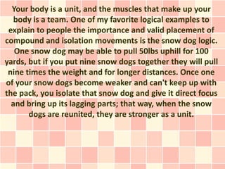 Your body is a unit, and the muscles that make up your
   body is a team. One of my favorite logical examples to
 explain to people the importance and valid placement of
compound and isolation movements is the snow dog logic.
   One snow dog may be able to pull 50lbs uphill for 100
yards, but if you put nine snow dogs together they will pull
 nine times the weight and for longer distances. Once one
of your snow dogs become weaker and can't keep up with
the pack, you isolate that snow dog and give it direct focus
  and bring up its lagging parts; that way, when the snow
       dogs are reunited, they are stronger as a unit.
 