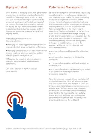 11
Deploying Talent
When it comes to deploying talent, high-performance
organizations demonstrate a number of distinctive
capabilities. They assign talent to roles in a way
that gives individuals meaningful opportunities to
grow while also improving the strategic impact of
the business. They have institutionalized methods
for moving the right internal and external talent
to positions critical to business success—and they
manage and govern that process effectively in an
ongoing manner.5
Talent deployment focuses on the
following activities:
• Managing and assessing performance over time to
improve individual, group and business performance.
• Managing careers to ensure the best possible match
between employee talent and aspiration and the
strategic goals of the organization.
• Measuring the impact of talent development
strategies and practices on overall business
performance.
Let’s look a bit more in depth at some of
these activities.
5. See The Talent Powered Organization, Peter Cheese, Robert J. Thomas and Elizabeth Craig (Kogan Page, 2008), p. 144.
Performance Management
Several of the companies we interviewed are pursuing
innovative practices in performance management
that vary from forced ranking (including terminating
the bottom 5-10 percent) to focusing on the
intrinsic elements of positive motivation, leadership
development and coaching by managers, to set short-
and long-term goals that can be self-evaluated.
Accenture’s Workforce of the Future research
suggests the fundamental dynamics of the workforce
as we know it will continue to change, bringing
greater diversity, expectation and innovation. Over the
next several years, the need to continuously evolve
and enhance existing performance management
techniques to meet the unique needs of the
workforce will be a key priority. Our research
indicates the following:
• 40 percent of most workforces will be millennials
by 2020
• 45 percent of the talent pool in 2015 will be
contractors
• 27 percent of the workforce will work remotely by
the end of 2015
• 84 percent of employees consider making an impact
in the community more important than
professional recognition
As we become more connected, huge populations of
previously inaccessible talent will join and integrate
into existing workforces. This injection of talent will
bring new expectations to performance management
and cast a very different lens on how employees
are measured and rewarded for the work they do.
Understanding the dynamics of a more globally
diverse workforce and being open to innovative
performance management ideas will be key when
attracting and retaining the best talent.
 
