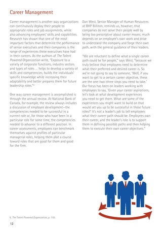 12
Career Management
Career management is another way organizations
can continuously deploy their people to
appropriate roles and job assignments, while
also advancing employees’ skills and capabilities.
Research has shown that one of the most
important factors that determine the performance
of senior executives and their companies is the
range of experiences these executives have had
in their careers. As the authors of The Talent
Powered Organization write, “Exposure to a
variety of corporate functions, industry sectors
and types of roles … helps to develop a variety of
skills and competencies, builds the individuals’
specific knowledge while increasing their
adaptability and better prepares them for future
leadership roles.”6
One way career management is accomplished is
through the annual review. At National Bank of
Canada, for example, the review always includes
a discussion of employee development—the
competencies needed to be successful in a
current role or, for those who have been in a
particular role for some time, the competencies
needed to advance to a different position. In
career assessments, employees can benchmark
themselves against profiles of particular
managerial roles, helping them plot a course
toward roles that are good for them and good
for the firm.
Dan West, Senior Manager of Human Resources
at BHP Billiton, reminds us, however, that
companies do not serve their people well by
being too prescriptive about career moves; much
depends on an employee’s own work and drive
to understand the company and forge their own
path, with the general guidance of their leaders.
“We are reluctant to define what a single career
path could be for people,” says West, “because we
truly believe that employees need to determine
what their preferred and desired career is. So
we’re not going to say to someone, ‘Well, if you
want to get to a certain career objective, these
are the one-two-three steps you need to take.’
Our focus has been on leaders working with
employees to say, ‘Given your career aspirations,
let’s look at what development experiences
you need to get there. What are some of the
experiences you might want to build on that
would set you up to be successful in those future
roles?’ It’s not a leader’s job to tell employees
what their career path should be. Employees own
their career, and the leader’s role is to support
them in defining possible paths and then helping
them to execute their own career objectives.”
6. The Talent Powered Organization, p. 150.
 