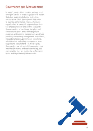 13
Governance and Measurement
In today’s market, there remains a strong need
for organizations to invest in governance models
that align strategies to business direction
and correlate talent development investment
to business performance. High-performance
organizations achieve this by providing a direct
line of accountability and control on quality
through centres of excellence for talent and
operational support. These centres provide
corporate-wide process management, workforce
planning, competency management, recruitment,
instructional design, performance consulting,
administration technology management, user
support and procurement. The more tightly
these centres are integrated through processes,
information sharing and decision making, the
more enabled they are to identify performance
issues and implement system solutions.
 