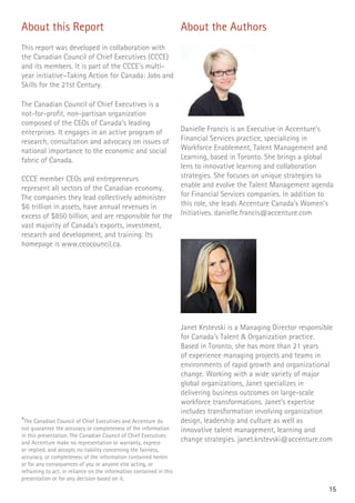 About this Report
This report was developed in collaboration with
the Canadian Council of Chief Executives (CCCE)
and its members. It is part of the CCCE’s multi-
year initiative–Taking Action for Canada: Jobs and
Skills for the 21st Century.
The Canadian Council of Chief Executives is a
not-for-profit, non-partisan organization
composed of the CEOs of Canada’s leading
enterprises. It engages in an active program of
research, consultation and advocacy on issues of
national importance to the economic and social
fabric of Canada.
CCCE member CEOs and entrepreneurs
represent all sectors of the Canadian economy.
The companies they lead collectively administer
$6 trillion in assets, have annual revenues in
excess of $850 billion, and are responsible for the
vast majority of Canada’s exports, investment,
research and development, and training. Its
homepage is www.ceocouncil.ca.
About the Authors
Danielle Francis is an Executive in Accenture’s
Financial Services practice, specializing in
Workforce Enablement, Talent Management and
Learning, based in Toronto. She brings a global
lens to innovative learning and collaboration
strategies. She focuses on unique strategies to
enable and evolve the Talent Management agenda
for Financial Services companies. In addition to
this role, she leads Accenture Canada’s Women’s
Initiatives. danielle.francis@accenture.com
Janet Krstevski is a Managing Director responsible
for Canada’s Talent & Organization practice.
Based in Toronto, she has more than 21 years
of experience managing projects and teams in
environments of rapid growth and organizational
change. Working with a wide variety of major
global organizations, Janet specializes in
delivering business outcomes on large-scale
workforce transformations. Janet’s expertise
includes transformation involving organization
design, leadership and culture as well as
innovative talent management, learning and
change strategies. janet.krstevski@accenture.com
*The Canadian Council of Chief Executives and Accenture do
not guarantee the accuracy or completeness of the information
in this presentation. The Canadian Council of Chief Executives
and Accenture make no representation or warranty, express
or implied, and accepts no liability concerning the fairness,
accuracy, or completeness of the information contained herein
or for any consequences of you or anyone else acting, or
refraining to act, in reliance on the information contained in this
presentation or for any decision based on it.
15
 