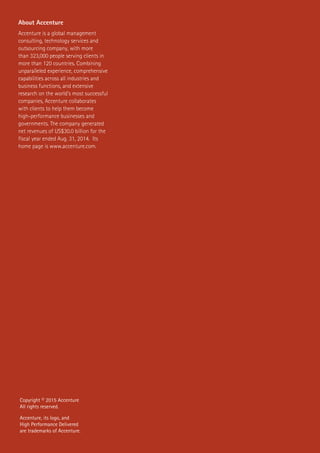 About Accenture
Accenture is a global management
consulting, technology services and
outsourcing company, with more
than 323,000 people serving clients in
more than 120 countries. Combining
unparalleled experience, comprehensive
capabilities across all industries and
business functions, and extensive
research on the world’s most successful
companies, Accenture collaborates
with clients to help them become
high-performance businesses and
governments. The company generated
net revenues of US$30.0 billion for the
fiscal year ended Aug. 31, 2014. Its
home page is www.accenture.com.
Copyright © 2015 Accenture
All rights reserved.
Accenture, its logo, and
High Performance Delivered
are trademarks of Accenture.
 