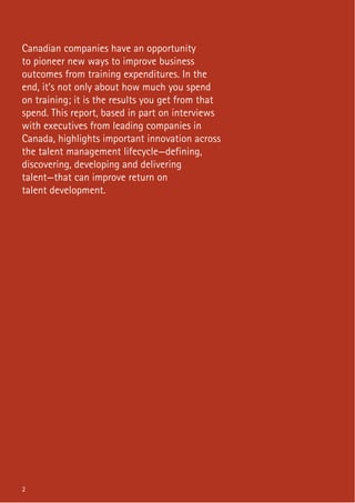2
Canadian companies have an opportunity
to pioneer new ways to improve business
outcomes from training expenditures. In the
end, it’s not only about how much you spend
on training; it is the results you get from that
spend. This report, based in part on interviews
with executives from leading companies in
Canada, highlights important innovation across
the talent management lifecycle—defining,
discovering, developing and delivering
talent—that can improve return on
talent development.
2
 