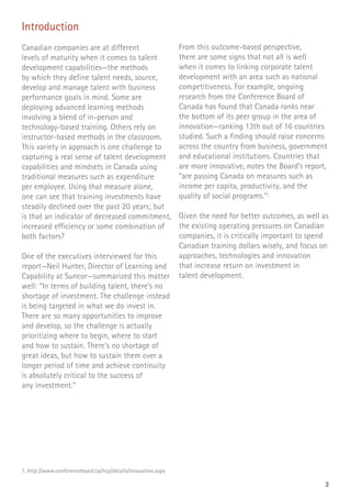 3
Introduction
Canadian companies are at different
levels of maturity when it comes to talent
development capabilities—the methods
by which they define talent needs, source,
develop and manage talent with business
performance goals in mind. Some are
deploying advanced learning methods
involving a blend of in-person and
technology-based training. Others rely on
instructor-based methods in the classroom.
This variety in approach is one challenge to
capturing a real sense of talent development
capabilities and mindsets in Canada using
traditional measures such as expenditure
per employee. Using that measure alone,
one can see that training investments have
steadily declined over the past 20 years; but
is that an indicator of decreased commitment,
increased efficiency or some combination of
both factors?
One of the executives interviewed for this
report—Neil Hunter, Director of Learning and
Capability at Suncor—summarized this matter
well: “In terms of building talent, there’s no
shortage of investment. The challenge instead
is being targeted in what we do invest in.
There are so many opportunities to improve
and develop, so the challenge is actually
prioritizing where to begin, where to start
and how to sustain. There’s no shortage of
great ideas, but how to sustain them over a
longer period of time and achieve continuity
is absolutely critical to the success of
any investment.”
From this outcome-based perspective,
there are some signs that not all is well
when it comes to linking corporate talent
development with an area such as national
competitiveness. For example, ongoing
research from the Conference Board of
Canada has found that Canada ranks near
the bottom of its peer group in the area of
innovation—ranking 13th out of 16 countries
studied. Such a finding should raise concerns
across the country from business, government
and educational institutions. Countries that
are more innovative, notes the Board’s report,
“are passing Canada on measures such as
income per capita, productivity, and the
quality of social programs.”1
Given the need for better outcomes, as well as
the existing operating pressures on Canadian
companies, it is critically important to spend
Canadian training dollars wisely, and focus on
approaches, technologies and innovation
that increase return on investment in
talent development.
1. http://www.conferenceboard.ca/hcp/details/innovation.aspx
 