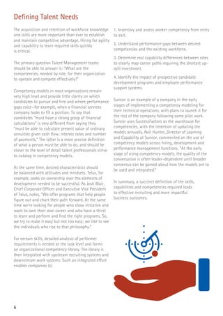 6
Defining Talent Needs
The acquisition and retention of workforce knowledge
and skills are more important than ever to establish
and maintain competitive advantage. Hiring for agility
and capability to learn required skills quickly
is critical.
The primary question Talent Management teams
should be able to answer is: “What are the
competencies, needed by role, for their organization
to operate and compete effectively?”
Competency models in most organizations remain
very high level and provide little clarity on which
candidates to pursue and hire and where performance
gaps exist—for example, when a financial services
company looks to fill a position. To say that
candidates “must have a strong grasp of financial
calculations” is very different from saying they
“must be able to calculate present value of ordinary
annuities given cash flow, interest rates and number
of payments.” The latter is a more precise definition
of what a person must be able to do, and should be
closer to the level of detail talent professionals strive
to catalog in competency models.
At the same time, desired characteristics should
be balanced with attitudes and mindsets. Telus, for
example, seeks co-ownership over the elements of
development needed to be successful. As Josh Blair,
Chief Corporate Officer and Executive Vice President
of Telus, notes, “We offer programs that help people
figure out and chart their path forward. At the same
time we’re looking for people who show initiative and
want to own their own career and who have a thirst
to learn and perform and find the right programs. So,
we try to make it easy but not too easy; we like to see
the individuals who rise to that philosophy.”
For certain skills, detailed analysis of performer
requirements is needed at the task level and forms
an organizational competency library. The library is
then integrated with upstream recruiting systems and
downstream work systems. Such an integrated effort
enables companies to:
1. Inventory and assess worker competency from entry
to exit.
2. Understand performance gaps between desired
competencies and the existing workforce.
3. Determine real capability differences between roles
to clearly map career paths requiring the shortest up-
skill investment.
4. Identify the impact of prospective candidate
development programs and employee performance
support systems.
Suncor is an example of a company in the early
stages of implementing a competency modeling for
their technical operations, with plans to launch it for
the rest of the company following some pilot work.
Suncor uses SuccessFactors as the warehouse for
competencies, with the intention of updating the
models annually. Neil Hunter, Director of Learning
and Capability at Suncor, commented on the use of
competency models across hiring, development and
performance management functions. “At the early
stage of using competency models, the quality of the
conversation is often leader-dependent until broader
consensus can be gained about how the models are to
be used and integrated.”
In summary, a succinct definition of the skills,
capabilities and competencies required leads
to effective recruiting and more impactful
business outcomes.
 
