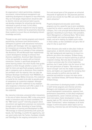 7
Discovering Talent
An organization’s talent partnerships, employee
recruitment, internal demand management and
leadership development all depend on how effectively
they can find people. Organizations should be able
to identify internal and external talent sources
and develop strategies for attracting and moving
individuals to points of need. To this effect,
companies will need to respond not only by tapping
into new labour markets but by proactively educating
those markets to ensure they are developing relevant
knowledge and skills.
Through co-ops, joint training programs and research
partnerships, businesses have demonstrated a
willingness to partner with educational institutions
to address skill shortages. Still, new opportunities
for innovation are emerging. Massive Open Online
Courses (MOOCs) are an example of how companies
like Accenture, HP and Microsoft have implemented
a talent development strategy to enhance their
discovery capabilities. Accenture Open Education
is free and available to anyone with an Internet
connection. Content is specifically designed for
online learning–broken into short chunks–that guides
students to think through whether a career in IT is
right for them and specifically prepares students for
jobs in companies such as Accenture. Once students
are confident with the material, they can take the
Software Developer Certification from PROXCER, an
affiliate of Carnegie Mellon University. This credential
is crucial for the student to be able to provide proof
of competence to a potential employer. Although
students can take their credential to any employer
who recognizes it, Accenture will offer a place in its
recruitment process to any student who has
the credential.
Our executive interviews uncovered other innovations
in the area of talent discovery. RBC is also using social
media in innovative ways to attract candidates. For
the “RBC Career Launch” internship program where
recruitment and application processes run exclusively
through social media. According to Susan Uchida,
Vice President of Learning and Development at RBC,
“We leverage an external partnership with youth job
boards, like TalentEgg, to profile the opportunity, and
use social media tools like Twitter, Facebook, LinkedIn
and TalentEgg for the ongoing conversation. In the
first and second years of the program we attracted
thousands of applicants for 100 associate positions
and set new records for how RBC uses social media in
talent attraction.”
Properly designed and executed, social media
programs can be a powerful way to give candidates
a good feel for what it would be like to work for the
company. This is the principle behind National Bank’s
approach. According to Lucie Houle, Vice-president,
Talent Management, at National Bank, “We’ve been
using LinkedIn and creating webpages with our
videos, and we’re making our leaders quite visible
in those videos, so that candidates can get a feel of
what it’s like to work here.”
Talent discovery also needs to take place inside an
organization, to identify internal candidates with
the right background and experience to move to a
different job within the company. TD Bank Group,
for example, focuses on resource planning as part of
corporate strategy. Not only does the bank ensure
a robust succession plan for critical leadership
positions, but it looks further into the future to find
the next generation of leaders. “We evaluate our
‘bench strength’ well into the middle management
levels, and leaders are responsible for reviewing their
teams annually to confirm who has both the
potential and ambition to move into more senior
roles,” said David Fellows, SVP Human Resources at
TD Bank Group.
TD’s commitment to developing leaders is reflected
in both formal programs and informal activities.
Managers and employees are expected to have
annual development conversations, separate from
performance assessments, to talk about employees’
accomplishments, career interests and long- and
short-term plans. Career development is also a
popular topic on TD’s internal social media network,
called “Connections,” where employees at all levels
engage in online discussions about topics such as
mentoring, interview tips and skill-building resources.
 