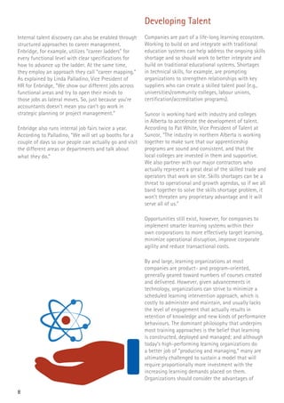 8
Internal talent discovery can also be enabled through
structured approaches to career management.
Enbridge, for example, utilizes “career ladders” for
every functional level with clear specifications for
how to advance up the ladder. At the same time,
they employ an approach they call “career mapping.”
As explained by Linda Palladino, Vice President of
HR for Enbridge, “We show our different jobs across
functional areas and try to open their minds to
those jobs as lateral moves. So, just because you’re
accountants doesn’t mean you can’t go work in
strategic planning or project management.”
Enbridge also runs internal job fairs twice a year.
According to Palladino, “We will set up booths for a
couple of days so our people can actually go and visit
the different areas or departments and talk about
what they do.”
Developing Talent
Companies are part of a life-long learning ecosystem.
Working to build on and integrate with traditional
education systems can help address the ongoing skills
shortage and so should work to better integrate and
build on traditional educational systems. Shortages
in technical skills, for example, are prompting
organizations to strengthen relationships with key
suppliers who can create a skilled talent pool (e.g.,
universities/community colleges, labour unions,
certification/accreditation programs).
Suncor is working hard with industry and colleges
in Alberta to accelerate the development of talent.
According to Pat White, Vice President of Talent at
Suncor, “The industry in northern Alberta is working
together to make sure that our apprenticeship
programs are sound and consistent, and that the
local colleges are invested in them and supportive.
We also partner with our major contractors who
actually represent a great deal of the skilled trade and
operators that work on site. Skills shortages can be a
threat to operational and growth agendas, so if we all
band together to solve the skills shortage problem, it
won’t threaten any proprietary advantage and it will
serve all of us.”
Opportunities still exist, however, for companies to
implement smarter learning systems within their
own corporations to more effectively target learning,
minimize operational disruption, improve corporate
agility and reduce transactional costs.
By and large, learning organizations at most
companies are product- and program-oriented,
generally geared toward numbers of courses created
and delivered. However, given advancements in
technology, organizations can strive to minimize a
scheduled learning intervention approach, which is
costly to administer and maintain, and usually lacks
the level of engagement that actually results in
retention of knowledge and new kinds of performance
behaviours. The dominant philosophy that underpins
most training approaches is the belief that learning
is constructed, deployed and managed; and although
today’s high-performing learning organizations do
a better job of “producing and managing,” many are
ultimately challenged to sustain a model that will
require proportionally more investment with the
increasing learning demands placed on them.
Organizations should consider the advantages of
 