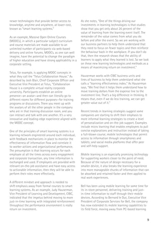 9
newer technologies that provide better access to
knowledge, anytime and anywhere, at lower cost,
known as “smart learning systems.”
As an example, Massive Open Online Courses
(MOOCs), in which a particular subject curriculum
and course materials are made available to an
unlimited number of participants via web-based
delivery and online forums. MOOCs, as one can well
imagine, have the potential to change the paradigm
of higher education and have strong applicability in a
corporate setting.
Telus, for example, is applying MOOC concepts in
what they call the “Telus Collaboration House.” As
described by Josh Blair, Chief Corporate Officer and
Executive Vice President at Telus, “Collaboration
House is a complete virtual reality corporate
university. Participants establish an online
presence—an avatar—and then can literally go to
different rooms for different purposes—for training
programs or discussions. There you meet up with
the avatars of all the other people in the company
who are in that training discussion room, and you
can interact and talk with one another. It’s a very
innovative and leading-edge experience aligned with
the MOOC concept.
One of the principles of smart learning systems is a
learning network engineered around each individual,
with feedback mechanisms in place to monitor the
effectiveness of information flow and correlate it
to worker actions and organizational performance.
The presumption is that learning occurs for each
employee at all the times across every engagement
and corporate transaction, any time information is
exchanged and used. If employees are provided with
relevant on-the-job assistance and have easy access
to actionable information, then they will be able to
perform their roles more effectively.
A different mindset and approach is needed to
shift emphasis away from formal courses to smart
learning systems. As an example, Judy Hauserman,
Vice President of Learning and Development, CIBC,
indicated that the impetus behind moving to more
just-in-time learning with integrated reinforcement
throughout the performance environment is really
return on investment.
As she notes, “One of the things driving our
investments in learning technologies is that studies
show that you get only about 26 percent of the
value of learning from the learning event itself. The
remainder of the value comes from what you do
before and after the event. So we are working with
our business partners to help them understand that
they need to focus on fewer topics and then reinforce
the behaviour back in the workplace. If you don’t do
that, then the research shows that the ability of
learners to apply what they learned is lost. So we look
on these new learning technologies and methods as a
means of maximizing return on investment.”
Hauserman works with CIBC business units and
lines of business to help them understand what she
calls a “learning effectiveness index.” As Hauserman
says, “We find that it helps them understand how to
move training dollars from the expense line to the
investment line. That’s a big difference in thinking. It
means that, even if we do less training, we can get
greater value out of it.”
Recent trends in learning strategies suggest some
companies are starting to shift their emphasis to
more informal learning strategies to create a level
of personalization and on-the-job support. Examples
include micro learning that enables employees to pull
concise explanations and instruction instead of taking
a full-blown course; mobile technologies that permit
access to information through smartphones and
tablets; and social media platforms that offer peer
and self-help support.
Mobile learning is an especially promising technology
for supporting workers closer to the point of need.
Because of the nature of design necessary for a
smaller device, it also breaks the learning experience
into more manageable chunks of information that can
be absorbed and retained faster and then applied to
real work experiences.
Bell has been using mobile learning for some time for
its in-store personnel, delivering training and just-
in-time information to staff through their mobile
devices. According to Bernard le Duc, Executive Vice
President of Corporate Services for Bell, the company
has now extended its mobile learning capabilities to
its field force, moving away from PC-based learning
 