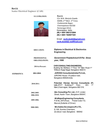 RAVI.KPROFILE
Ravi.k
Senior Electrical Engineer (CAD)
REGISTRATION: Ravi.k
C/o M.N. Manjula Gowda
#2690, 2nd Main 3rd Cross
Vivekananda Nagar,
Channapatana-562160
Ramanagar (Dist)
Karanataka- India
(M):+ 0091 9901215994
(M):+ 0091 7829977281
Email: ravik.doddi@gmail.com
ravik.doddi@ rediffmail.com
EDUCATION: Diploma in Electrical & Electronics
Engineering
PROFESSIONAL
ORGANIZATIONS:
Government Polytechnic,K.R.Pet. Since
year, 1996
2014 to Present: CKR CONSULTING ENGINEERS.,
Building No 99(New) 1st
Floor 19th
Main Road 1st
‘N’Block Rajaji Nagar Bangalore 560010
EXPERIENCE: 2011-2014: JURONG Consultants(India) Pvt Ltd.,
JURONG House 1/5 palace road,
Bangalore-560020,India
2010-2011: Potential +Semac Service Consultants (P)
Ltd.,ATCT Building,2nd
Floor, #31. 1st
Main,Chamrajpet, Bangalore-560 018,
2002-2005:
2006-2010:
2005-2006:
2000-2002:
Ibis Consulting Pvt. Ltd., # 47, Linden
Street, Austin Town, Bangalore-560047,
M/sMajanEngineering Consultants,
P.B.No,:2973,Ruwi, Postal Code:112,
Muscat,(Sultante of Oman)
M/s Sobha Developers (P) LTD.,
E-106, Sunrise Chambers,
22,Ulsoor road, Bangalore- 560042
 