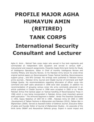 PROFILE MAJOR AGHA
HUMAYUN AMIN
(RETIRED)
TANK CORPS
International Security
Consultant and Lecturer
Agha H. Amin , Retired Tank corps major who served in five tank regiments and
commanded an independent tank squadron and served in various staff ,
instructional and research assignments. Presently heads think tank Centre for Study
of Intelligence Operations. Editor in Chief of monthly Intelligence Review and
monthly Military and Security Review. In his Pakistan Army tenure he wrote three
original tactical papers on Reconnaissance Troops Tactical handling, Reconnaissance
support group , and RFS Concept. His writings were published in Pakistan Armys
prime journals , Pakistan Army Journal and Citadel Journal of Command and Staff
College Quetta. His recommendations regarding bifurcation of officer corps into
command and staff cadre advanced in 1998 were later accepted. In addition his
recommendation of grouping various corps into army commands advanced in an
article published in Citadel Journal in 1998 were accepted in 2005 or so. Wrote
Pakistan Armys first tactical paper on Tactical handling of Reconnaissance Troop in
1986 which is now being incorporated in Pakistan Armys most important general
staff publication " The Armored Regiment in Battle". Wrote The Essential Clausewitz
in 1993, Sepoy Rebellion of 1857-59 in 1998 , Pakistan Army till 1965 in 1999
,Development of Taliban Factions in Afghanistan and Pakistan (2010) ,Taliban War in
Afghanistan (2009). Served as Assistant Editor of Defence Journal ,Executive Editor
of globe and Founder Editor of Journal of Afghanistan Studies . An associate of the
think tanks ORBAT and Alexandrian Defense group. Expert in social impact and
 