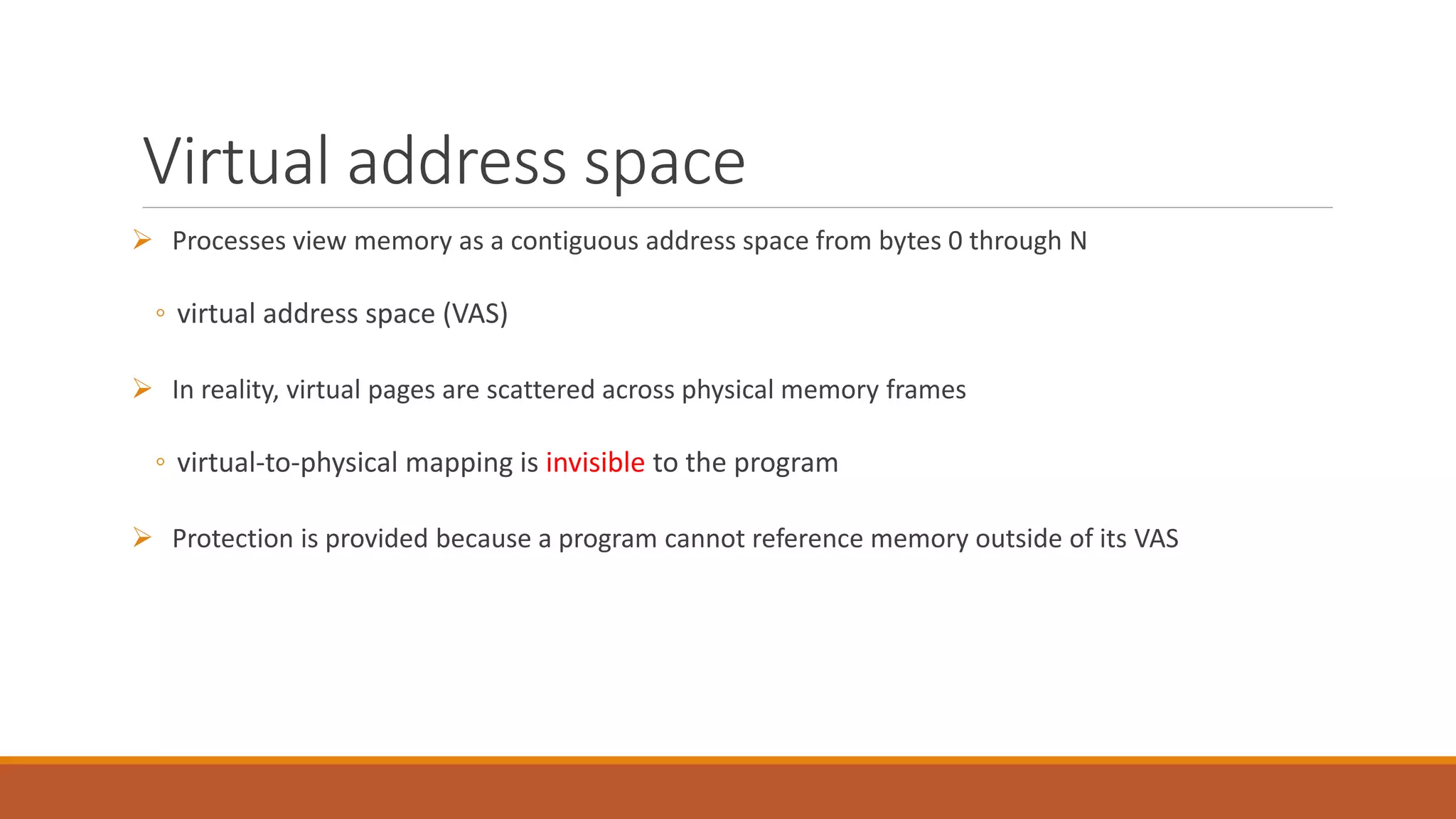 Virtual address space
 Processes view memory as a contiguous address space from bytes 0 through N
◦ virtual address space (VAS)
 In reality, virtual pages are scattered across physical memory frames
◦ virtual-to-physical mapping is invisible to the program
 Protection is provided because a program cannot reference memory outside of its VAS
 