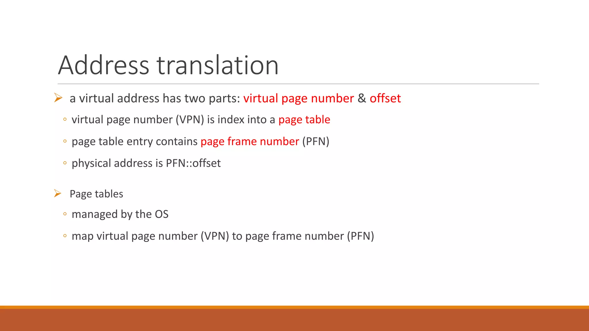 Address translation
 a virtual address has two parts: virtual page number & offset
◦ virtual page number (VPN) is index into a page table
◦ page table entry contains page frame number (PFN)
◦ physical address is PFN::offset
 Page tables
◦ managed by the OS
◦ map virtual page number (VPN) to page frame number (PFN)
 