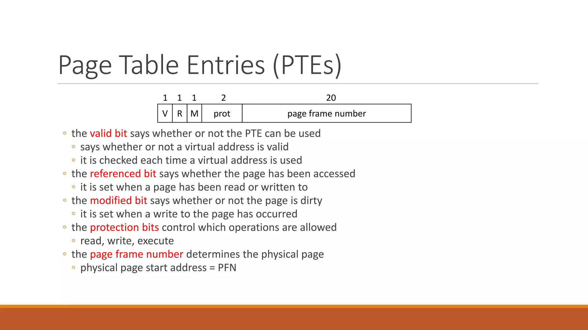 Page Table Entries (PTEs)
◦ the valid bit says whether or not the PTE can be used
◦ says whether or not a virtual address is valid
◦ it is checked each time a virtual address is used
◦ the referenced bit says whether the page has been accessed
◦ it is set when a page has been read or written to
◦ the modified bit says whether or not the page is dirty
◦ it is set when a write to the page has occurred
◦ the protection bits control which operations are allowed
◦ read, write, execute
◦ the page frame number determines the physical page
◦ physical page start address = PFN
page frame numberprotMRV
202111
 
