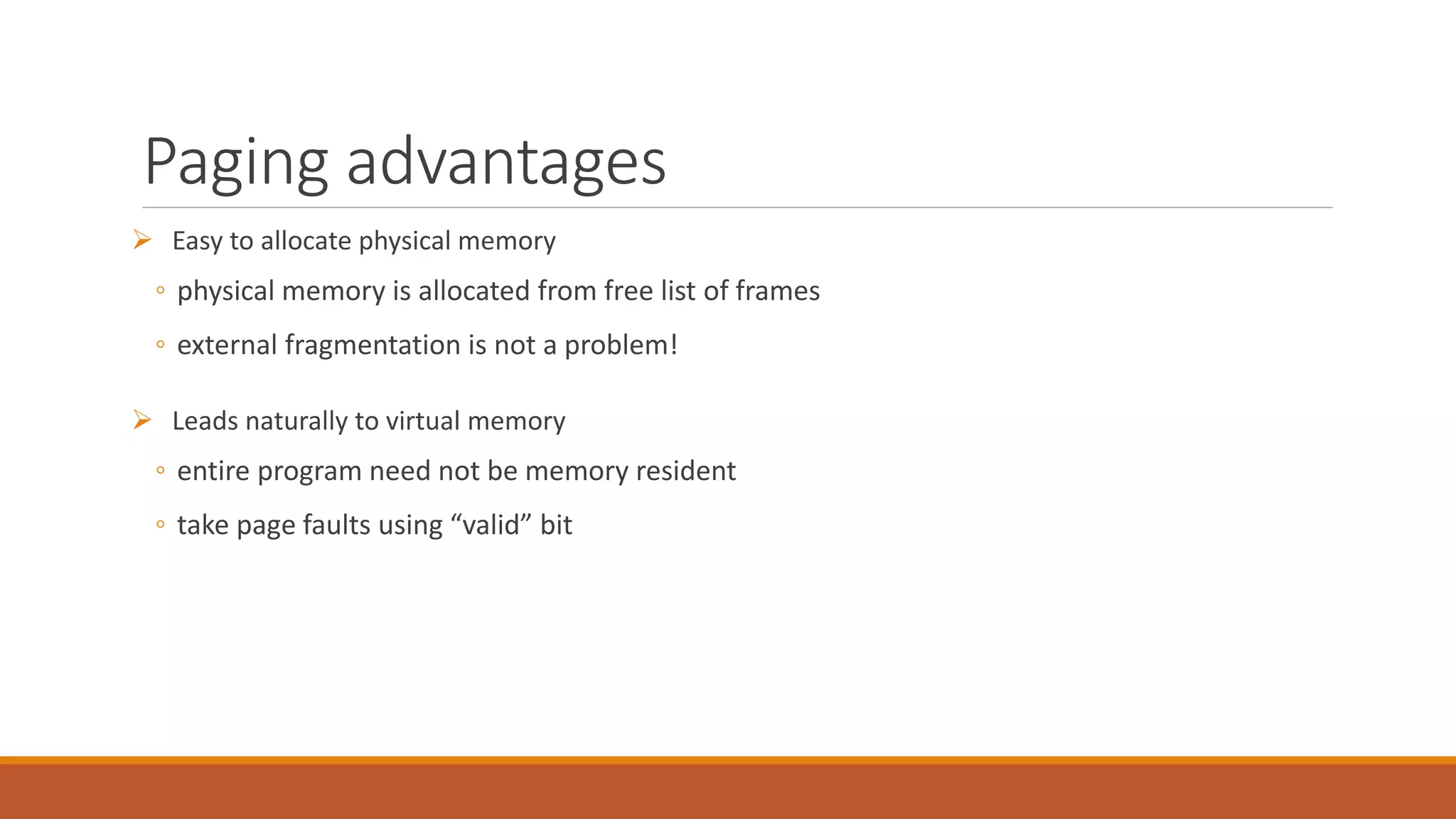 Paging advantages
 Easy to allocate physical memory
◦ physical memory is allocated from free list of frames
◦ external fragmentation is not a problem!
 Leads naturally to virtual memory
◦ entire program need not be memory resident
◦ take page faults using “valid” bit
 