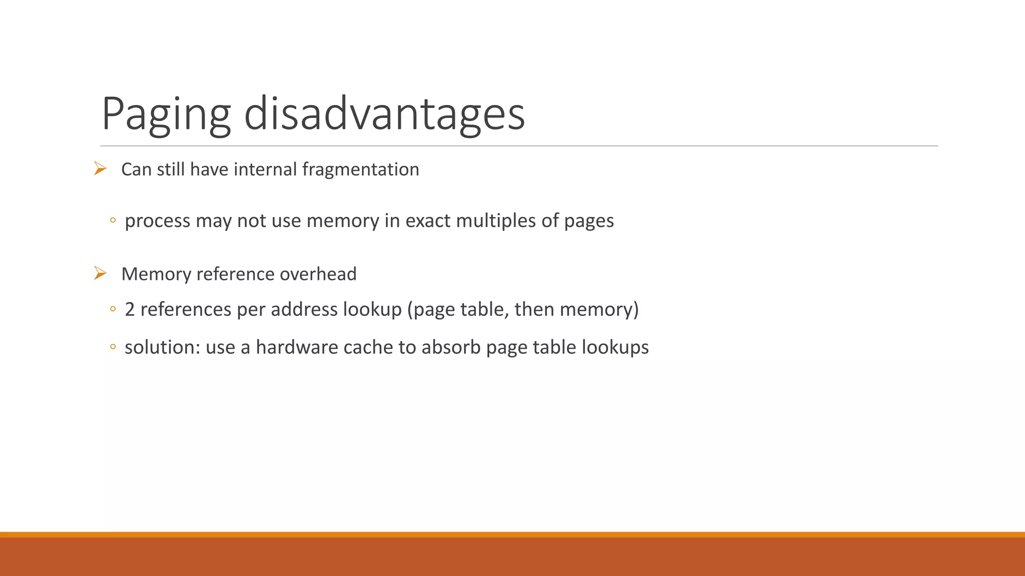 Paging disadvantages
 Can still have internal fragmentation
◦ process may not use memory in exact multiples of pages
 Memory reference overhead
◦ 2 references per address lookup (page table, then memory)
◦ solution: use a hardware cache to absorb page table lookups
 