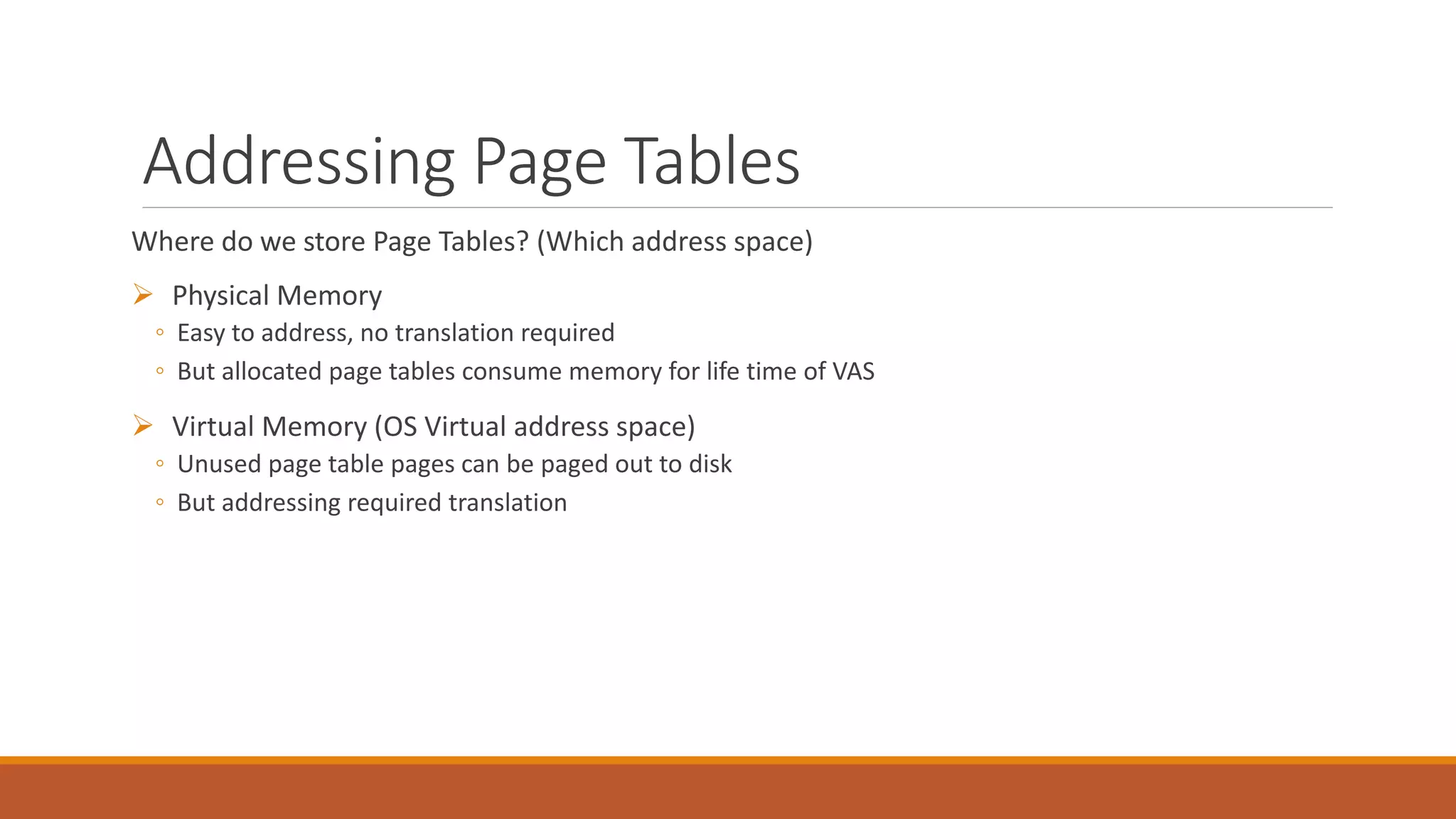 Addressing Page Tables
Where do we store Page Tables? (Which address space)
 Physical Memory
◦ Easy to address, no translation required
◦ But allocated page tables consume memory for life time of VAS
 Virtual Memory (OS Virtual address space)
◦ Unused page table pages can be paged out to disk
◦ But addressing required translation
 