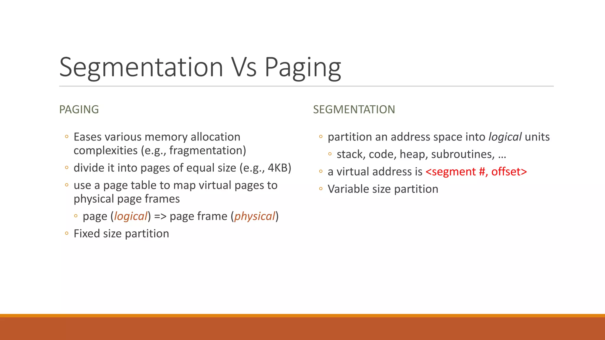 Segmentation Vs Paging
PAGING
◦ Eases various memory allocation
complexities (e.g., fragmentation)
◦ divide it into pages of equal size (e.g., 4KB)
◦ use a page table to map virtual pages to
physical page frames
◦ page (logical) => page frame (physical)
◦ Fixed size partition
SEGMENTATION
◦ partition an address space into logical units
◦ stack, code, heap, subroutines, …
◦ a virtual address is <segment #, offset>
◦ Variable size partition
 