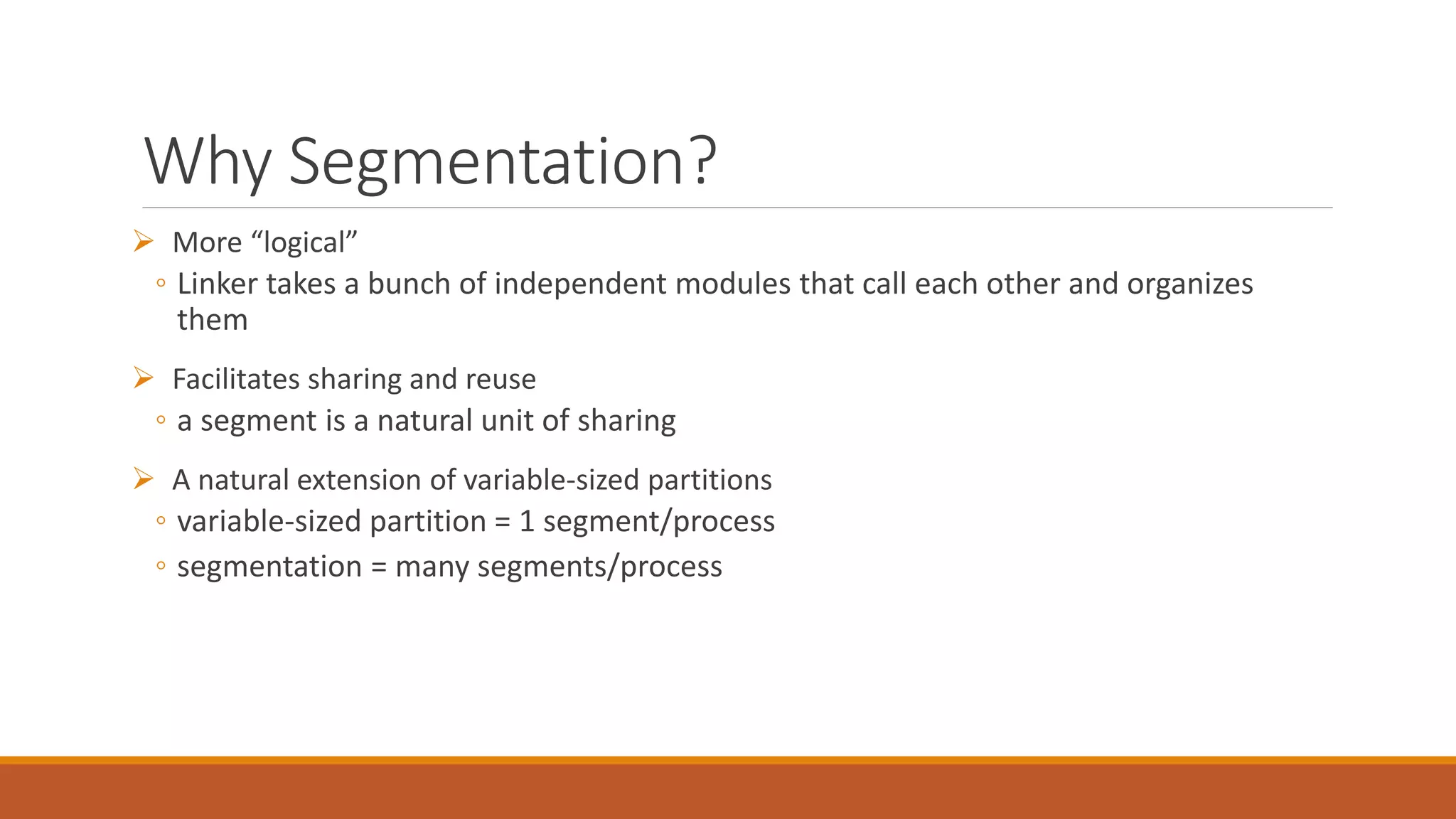 Why Segmentation?
 More “logical”
◦ Linker takes a bunch of independent modules that call each other and organizes
them
 Facilitates sharing and reuse
◦ a segment is a natural unit of sharing
 A natural extension of variable-sized partitions
◦ variable-sized partition = 1 segment/process
◦ segmentation = many segments/process
 